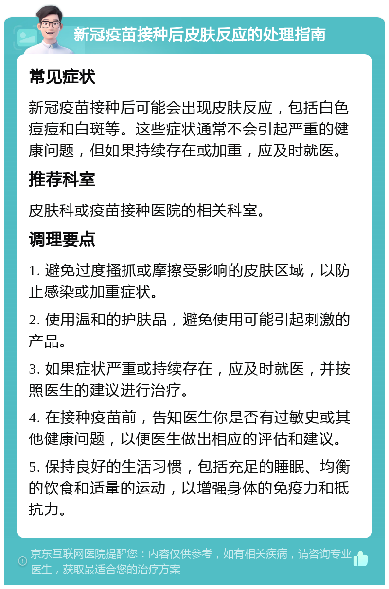 新冠疫苗接种后皮肤反应的处理指南 常见症状 新冠疫苗接种后可能会出现皮肤反应，包括白色痘痘和白斑等。这些症状通常不会引起严重的健康问题，但如果持续存在或加重，应及时就医。 推荐科室 皮肤科或疫苗接种医院的相关科室。 调理要点 1. 避免过度搔抓或摩擦受影响的皮肤区域，以防止感染或加重症状。 2. 使用温和的护肤品，避免使用可能引起刺激的产品。 3. 如果症状严重或持续存在，应及时就医，并按照医生的建议进行治疗。 4. 在接种疫苗前，告知医生你是否有过敏史或其他健康问题，以便医生做出相应的评估和建议。 5. 保持良好的生活习惯，包括充足的睡眠、均衡的饮食和适量的运动，以增强身体的免疫力和抵抗力。