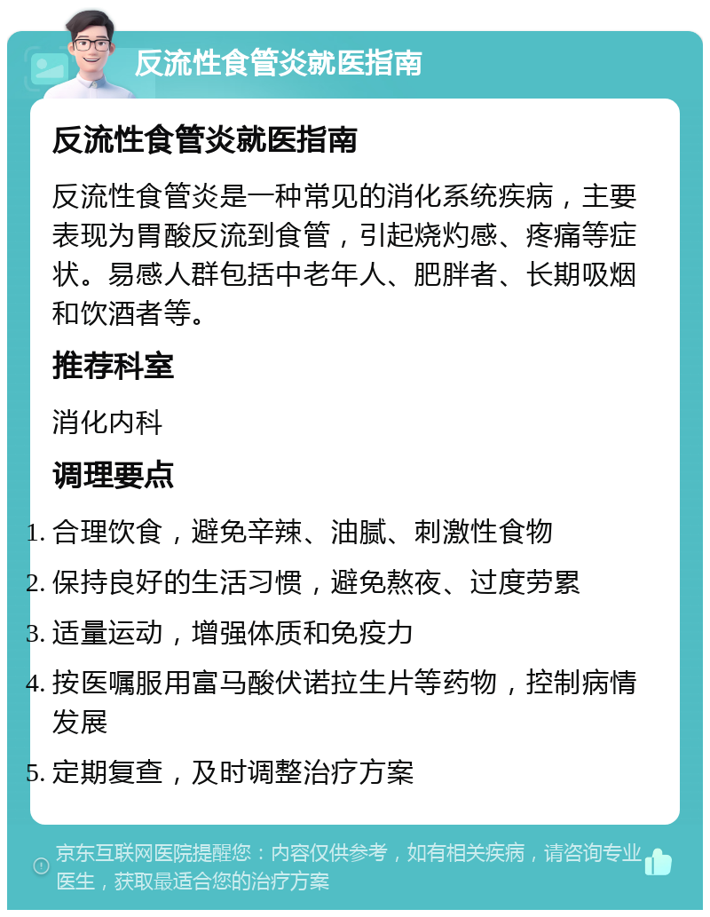 反流性食管炎就医指南 反流性食管炎就医指南 反流性食管炎是一种常见的消化系统疾病，主要表现为胃酸反流到食管，引起烧灼感、疼痛等症状。易感人群包括中老年人、肥胖者、长期吸烟和饮酒者等。 推荐科室 消化内科 调理要点 合理饮食，避免辛辣、油腻、刺激性食物 保持良好的生活习惯，避免熬夜、过度劳累 适量运动，增强体质和免疫力 按医嘱服用富马酸伏诺拉生片等药物，控制病情发展 定期复查，及时调整治疗方案