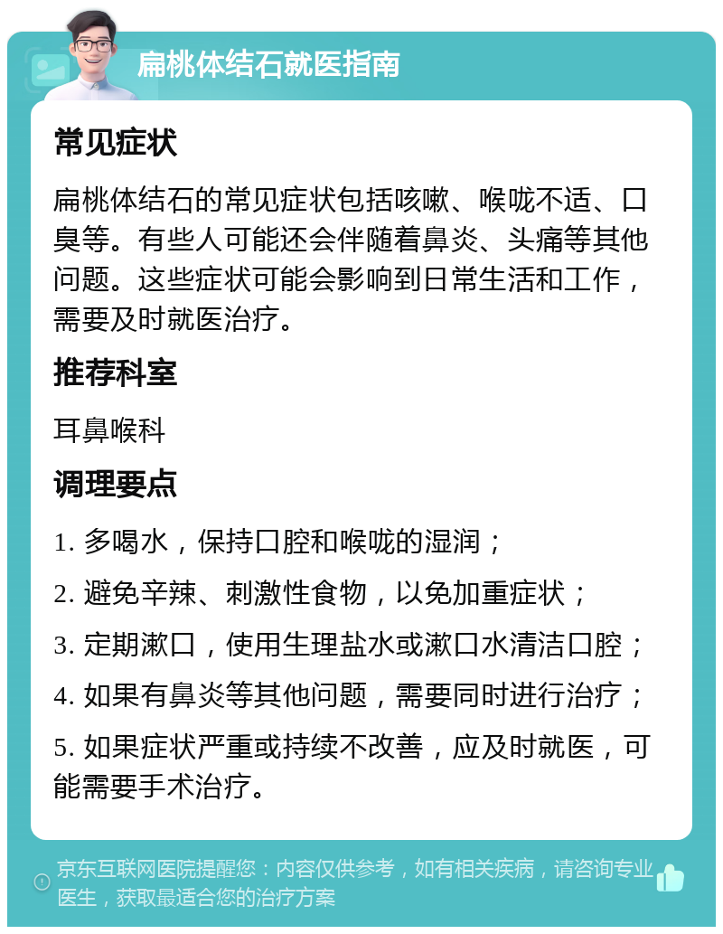 扁桃体结石就医指南 常见症状 扁桃体结石的常见症状包括咳嗽、喉咙不适、口臭等。有些人可能还会伴随着鼻炎、头痛等其他问题。这些症状可能会影响到日常生活和工作，需要及时就医治疗。 推荐科室 耳鼻喉科 调理要点 1. 多喝水，保持口腔和喉咙的湿润； 2. 避免辛辣、刺激性食物，以免加重症状； 3. 定期漱口，使用生理盐水或漱口水清洁口腔； 4. 如果有鼻炎等其他问题，需要同时进行治疗； 5. 如果症状严重或持续不改善，应及时就医，可能需要手术治疗。