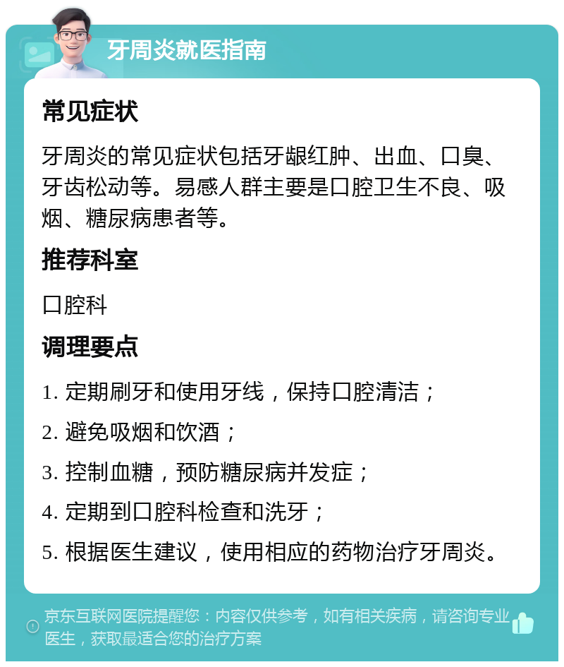 牙周炎就医指南 常见症状 牙周炎的常见症状包括牙龈红肿、出血、口臭、牙齿松动等。易感人群主要是口腔卫生不良、吸烟、糖尿病患者等。 推荐科室 口腔科 调理要点 1. 定期刷牙和使用牙线，保持口腔清洁； 2. 避免吸烟和饮酒； 3. 控制血糖，预防糖尿病并发症； 4. 定期到口腔科检查和洗牙； 5. 根据医生建议，使用相应的药物治疗牙周炎。