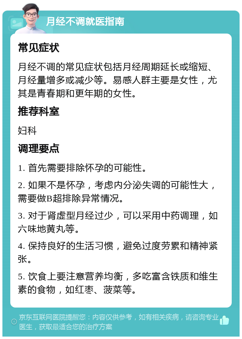 月经不调就医指南 常见症状 月经不调的常见症状包括月经周期延长或缩短、月经量增多或减少等。易感人群主要是女性，尤其是青春期和更年期的女性。 推荐科室 妇科 调理要点 1. 首先需要排除怀孕的可能性。 2. 如果不是怀孕，考虑内分泌失调的可能性大，需要做B超排除异常情况。 3. 对于肾虚型月经过少，可以采用中药调理，如六味地黄丸等。 4. 保持良好的生活习惯，避免过度劳累和精神紧张。 5. 饮食上要注意营养均衡，多吃富含铁质和维生素的食物，如红枣、菠菜等。