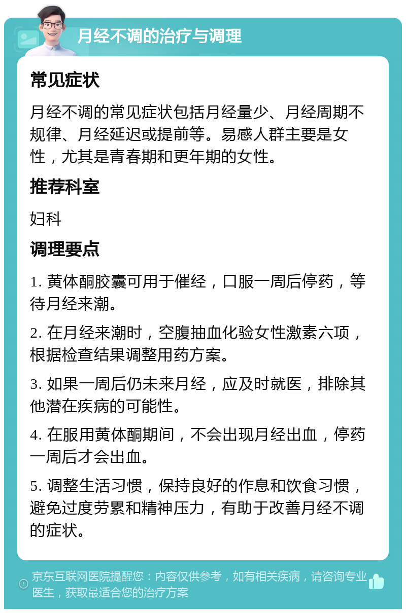 月经不调的治疗与调理 常见症状 月经不调的常见症状包括月经量少、月经周期不规律、月经延迟或提前等。易感人群主要是女性，尤其是青春期和更年期的女性。 推荐科室 妇科 调理要点 1. 黄体酮胶囊可用于催经，口服一周后停药，等待月经来潮。 2. 在月经来潮时，空腹抽血化验女性激素六项，根据检查结果调整用药方案。 3. 如果一周后仍未来月经，应及时就医，排除其他潜在疾病的可能性。 4. 在服用黄体酮期间，不会出现月经出血，停药一周后才会出血。 5. 调整生活习惯，保持良好的作息和饮食习惯，避免过度劳累和精神压力，有助于改善月经不调的症状。