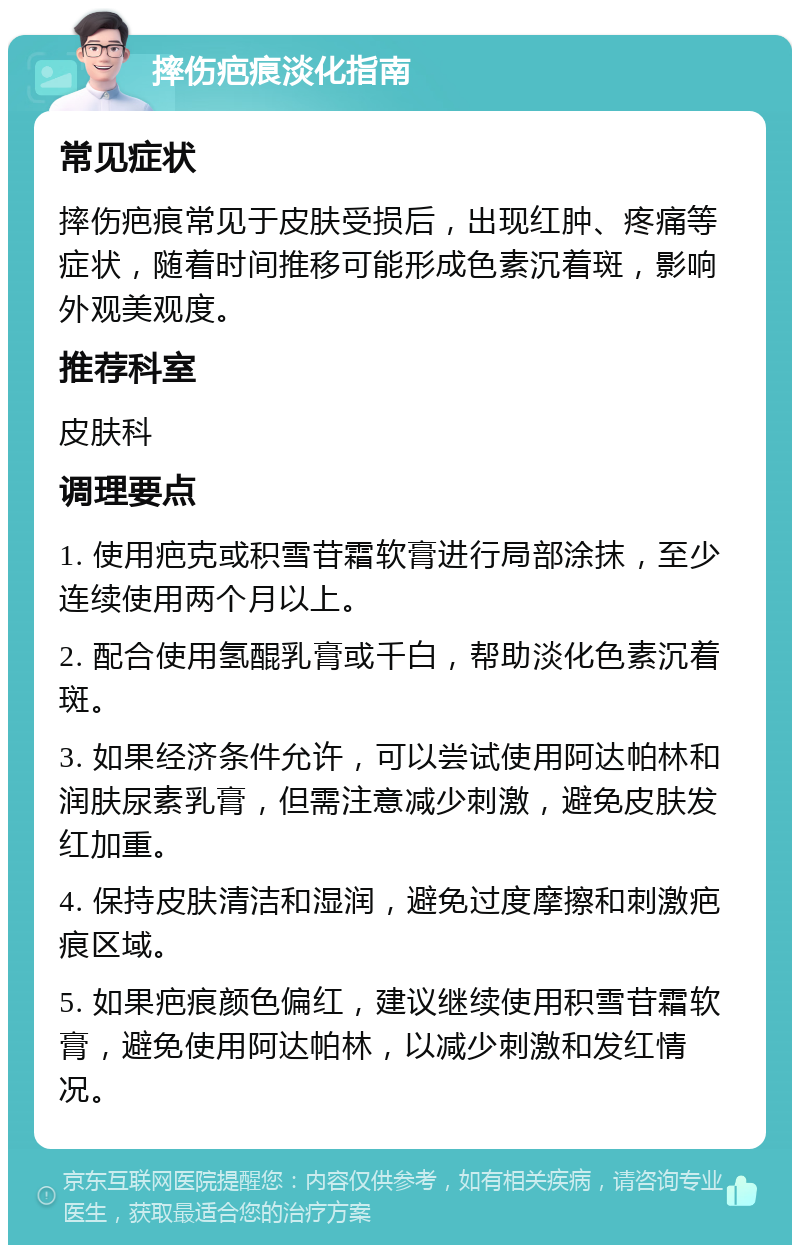 摔伤疤痕淡化指南 常见症状 摔伤疤痕常见于皮肤受损后，出现红肿、疼痛等症状，随着时间推移可能形成色素沉着斑，影响外观美观度。 推荐科室 皮肤科 调理要点 1. 使用疤克或积雪苷霜软膏进行局部涂抹，至少连续使用两个月以上。 2. 配合使用氢醌乳膏或千白，帮助淡化色素沉着斑。 3. 如果经济条件允许，可以尝试使用阿达帕林和润肤尿素乳膏，但需注意减少刺激，避免皮肤发红加重。 4. 保持皮肤清洁和湿润，避免过度摩擦和刺激疤痕区域。 5. 如果疤痕颜色偏红，建议继续使用积雪苷霜软膏，避免使用阿达帕林，以减少刺激和发红情况。