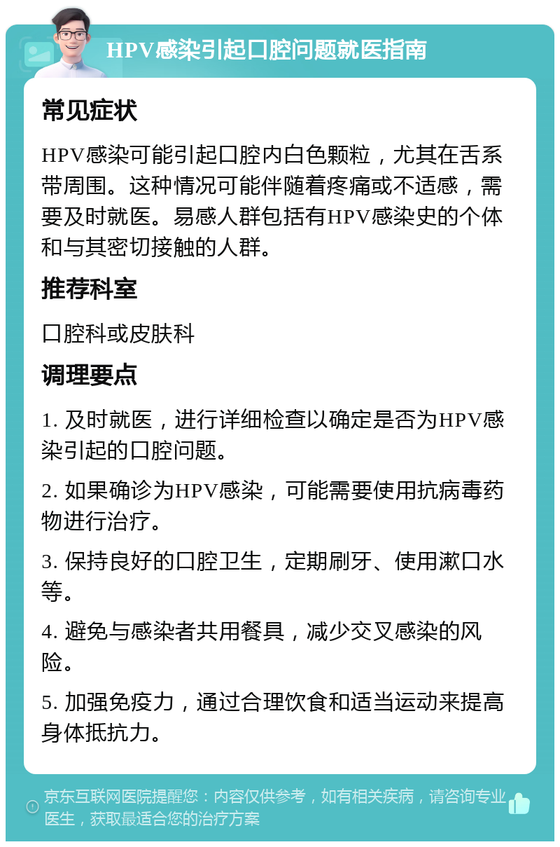 HPV感染引起口腔问题就医指南 常见症状 HPV感染可能引起口腔内白色颗粒，尤其在舌系带周围。这种情况可能伴随着疼痛或不适感，需要及时就医。易感人群包括有HPV感染史的个体和与其密切接触的人群。 推荐科室 口腔科或皮肤科 调理要点 1. 及时就医，进行详细检查以确定是否为HPV感染引起的口腔问题。 2. 如果确诊为HPV感染，可能需要使用抗病毒药物进行治疗。 3. 保持良好的口腔卫生，定期刷牙、使用漱口水等。 4. 避免与感染者共用餐具，减少交叉感染的风险。 5. 加强免疫力，通过合理饮食和适当运动来提高身体抵抗力。