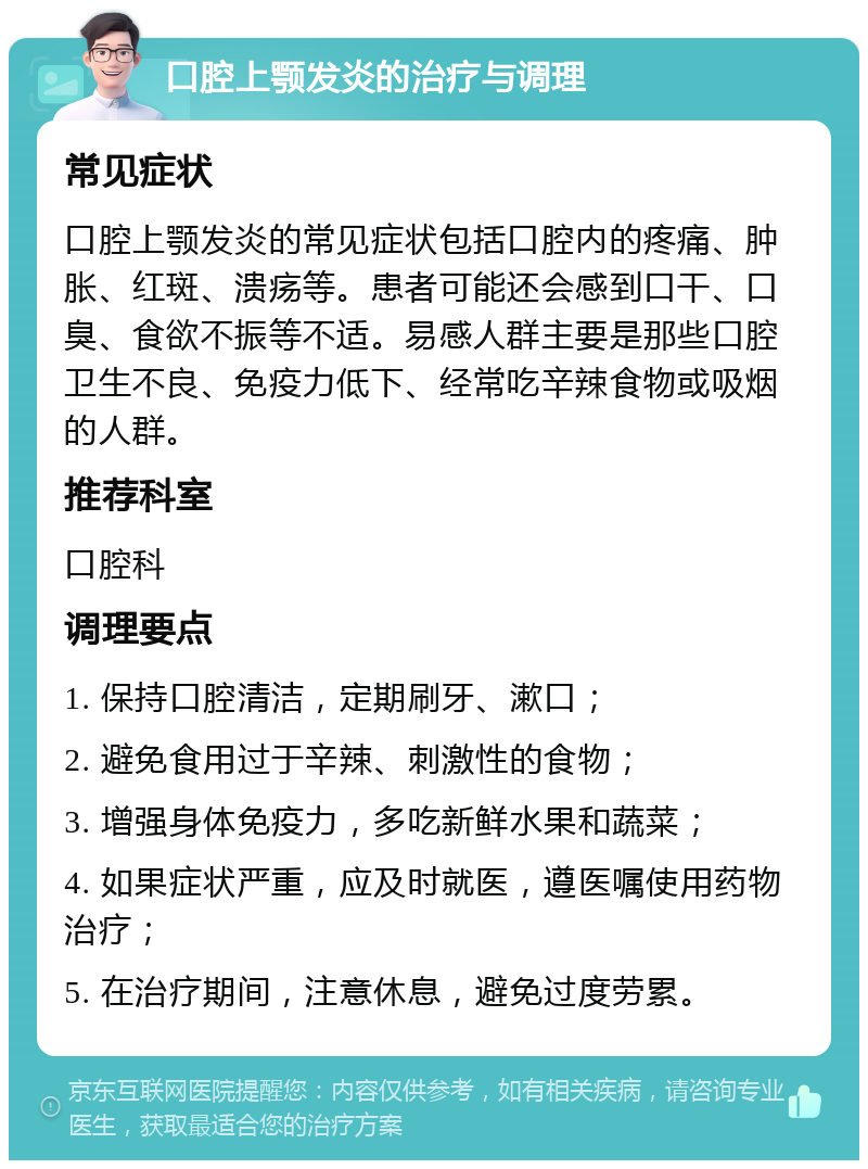 口腔上颚发炎的治疗与调理 常见症状 口腔上颚发炎的常见症状包括口腔内的疼痛、肿胀、红斑、溃疡等。患者可能还会感到口干、口臭、食欲不振等不适。易感人群主要是那些口腔卫生不良、免疫力低下、经常吃辛辣食物或吸烟的人群。 推荐科室 口腔科 调理要点 1. 保持口腔清洁，定期刷牙、漱口； 2. 避免食用过于辛辣、刺激性的食物； 3. 增强身体免疫力，多吃新鲜水果和蔬菜； 4. 如果症状严重，应及时就医，遵医嘱使用药物治疗； 5. 在治疗期间，注意休息，避免过度劳累。