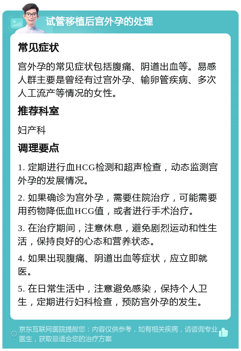 试管移植后宫外孕的处理 常见症状 宫外孕的常见症状包括腹痛、阴道出血等。易感人群主要是曾经有过宫外孕、输卵管疾病、多次人工流产等情况的女性。 推荐科室 妇产科 调理要点 1. 定期进行血HCG检测和超声检查，动态监测宫外孕的发展情况。 2. 如果确诊为宫外孕，需要住院治疗，可能需要用药物降低血HCG值，或者进行手术治疗。 3. 在治疗期间，注意休息，避免剧烈运动和性生活，保持良好的心态和营养状态。 4. 如果出现腹痛、阴道出血等症状，应立即就医。 5. 在日常生活中，注意避免感染，保持个人卫生，定期进行妇科检查，预防宫外孕的发生。