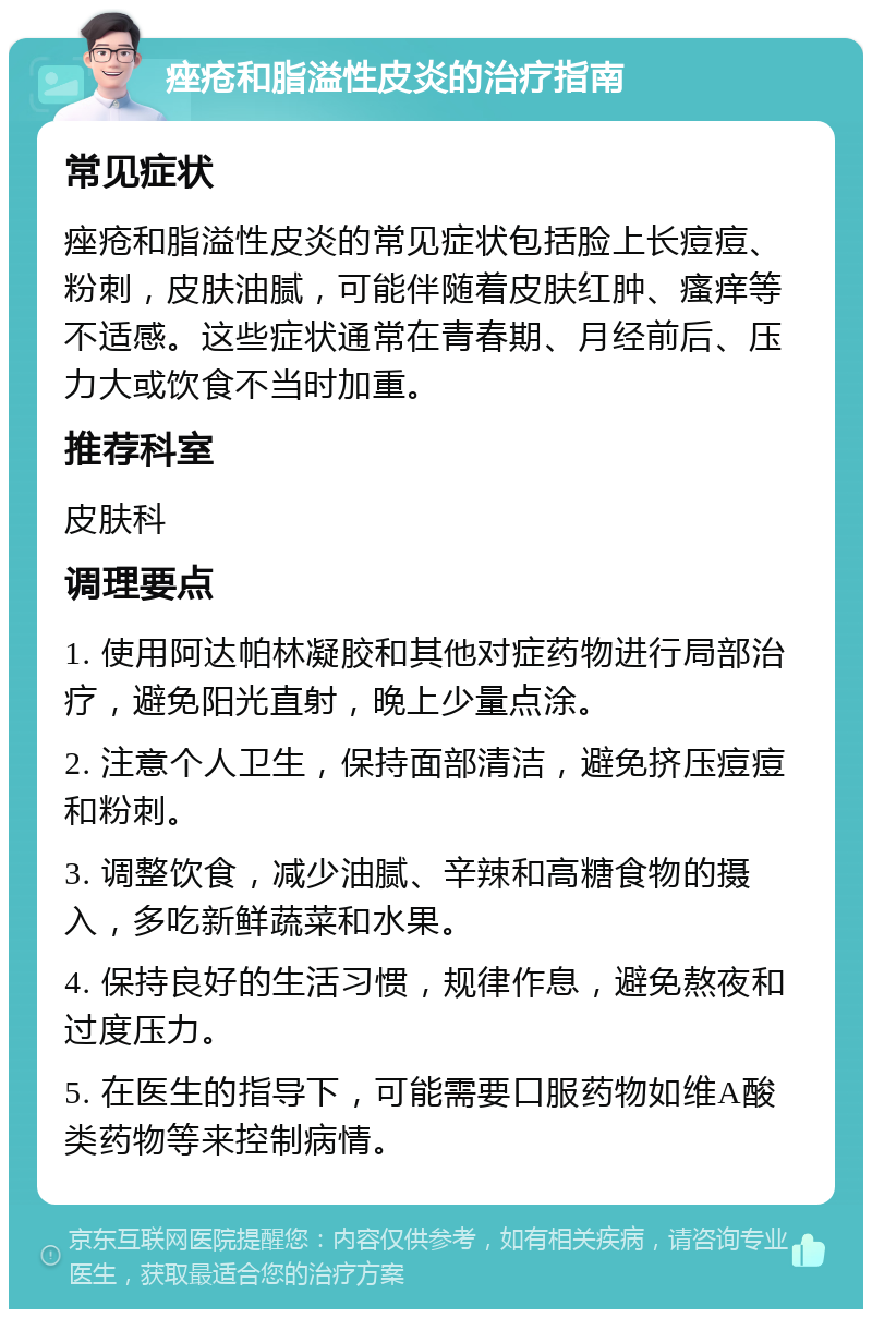 痤疮和脂溢性皮炎的治疗指南 常见症状 痤疮和脂溢性皮炎的常见症状包括脸上长痘痘、粉刺，皮肤油腻，可能伴随着皮肤红肿、瘙痒等不适感。这些症状通常在青春期、月经前后、压力大或饮食不当时加重。 推荐科室 皮肤科 调理要点 1. 使用阿达帕林凝胶和其他对症药物进行局部治疗，避免阳光直射，晚上少量点涂。 2. 注意个人卫生，保持面部清洁，避免挤压痘痘和粉刺。 3. 调整饮食，减少油腻、辛辣和高糖食物的摄入，多吃新鲜蔬菜和水果。 4. 保持良好的生活习惯，规律作息，避免熬夜和过度压力。 5. 在医生的指导下，可能需要口服药物如维A酸类药物等来控制病情。