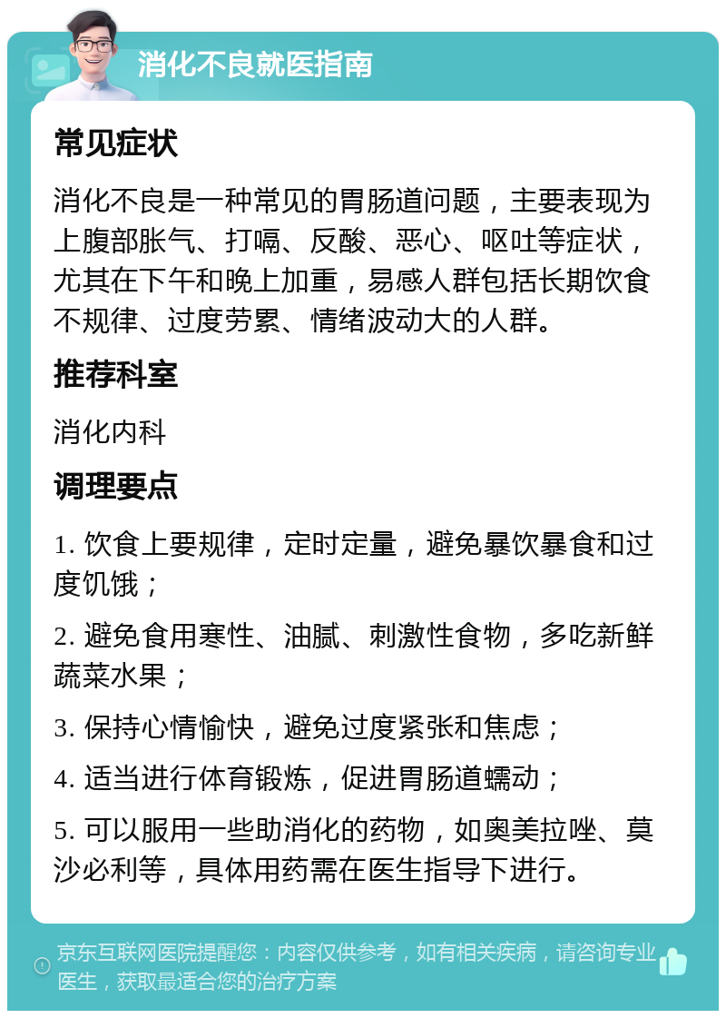 消化不良就医指南 常见症状 消化不良是一种常见的胃肠道问题，主要表现为上腹部胀气、打嗝、反酸、恶心、呕吐等症状，尤其在下午和晚上加重，易感人群包括长期饮食不规律、过度劳累、情绪波动大的人群。 推荐科室 消化内科 调理要点 1. 饮食上要规律，定时定量，避免暴饮暴食和过度饥饿； 2. 避免食用寒性、油腻、刺激性食物，多吃新鲜蔬菜水果； 3. 保持心情愉快，避免过度紧张和焦虑； 4. 适当进行体育锻炼，促进胃肠道蠕动； 5. 可以服用一些助消化的药物，如奥美拉唑、莫沙必利等，具体用药需在医生指导下进行。