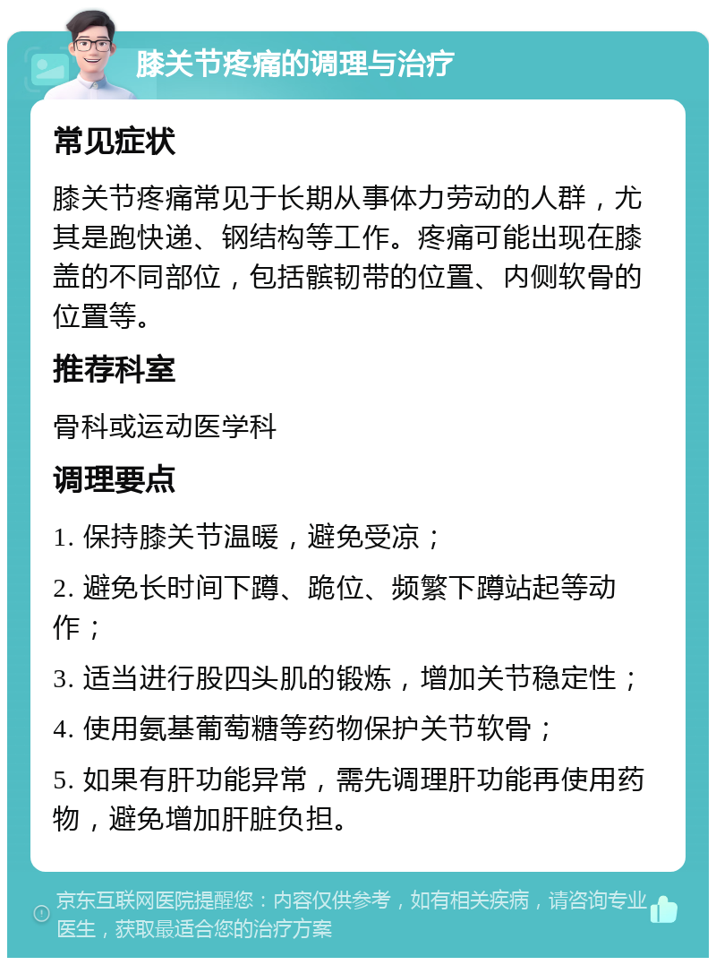 膝关节疼痛的调理与治疗 常见症状 膝关节疼痛常见于长期从事体力劳动的人群，尤其是跑快递、钢结构等工作。疼痛可能出现在膝盖的不同部位，包括髌韧带的位置、内侧软骨的位置等。 推荐科室 骨科或运动医学科 调理要点 1. 保持膝关节温暖，避免受凉； 2. 避免长时间下蹲、跪位、频繁下蹲站起等动作； 3. 适当进行股四头肌的锻炼，增加关节稳定性； 4. 使用氨基葡萄糖等药物保护关节软骨； 5. 如果有肝功能异常，需先调理肝功能再使用药物，避免增加肝脏负担。