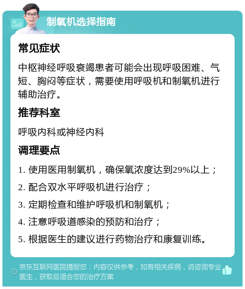 制氧机选择指南 常见症状 中枢神经呼吸衰竭患者可能会出现呼吸困难、气短、胸闷等症状，需要使用呼吸机和制氧机进行辅助治疗。 推荐科室 呼吸内科或神经内科 调理要点 1. 使用医用制氧机，确保氧浓度达到29%以上； 2. 配合双水平呼吸机进行治疗； 3. 定期检查和维护呼吸机和制氧机； 4. 注意呼吸道感染的预防和治疗； 5. 根据医生的建议进行药物治疗和康复训练。