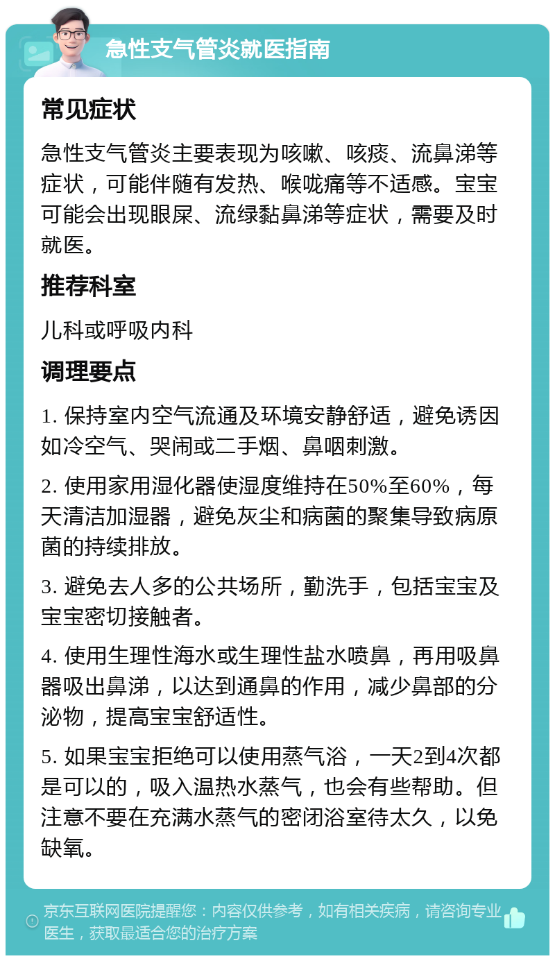 急性支气管炎就医指南 常见症状 急性支气管炎主要表现为咳嗽、咳痰、流鼻涕等症状，可能伴随有发热、喉咙痛等不适感。宝宝可能会出现眼屎、流绿黏鼻涕等症状，需要及时就医。 推荐科室 儿科或呼吸内科 调理要点 1. 保持室内空气流通及环境安静舒适，避免诱因如冷空气、哭闹或二手烟、鼻咽刺激。 2. 使用家用湿化器使湿度维持在50%至60%，每天清洁加湿器，避免灰尘和病菌的聚集导致病原菌的持续排放。 3. 避免去人多的公共场所，勤洗手，包括宝宝及宝宝密切接触者。 4. 使用生理性海水或生理性盐水喷鼻，再用吸鼻器吸出鼻涕，以达到通鼻的作用，减少鼻部的分泌物，提高宝宝舒适性。 5. 如果宝宝拒绝可以使用蒸气浴，一天2到4次都是可以的，吸入温热水蒸气，也会有些帮助。但注意不要在充满水蒸气的密闭浴室待太久，以免缺氧。