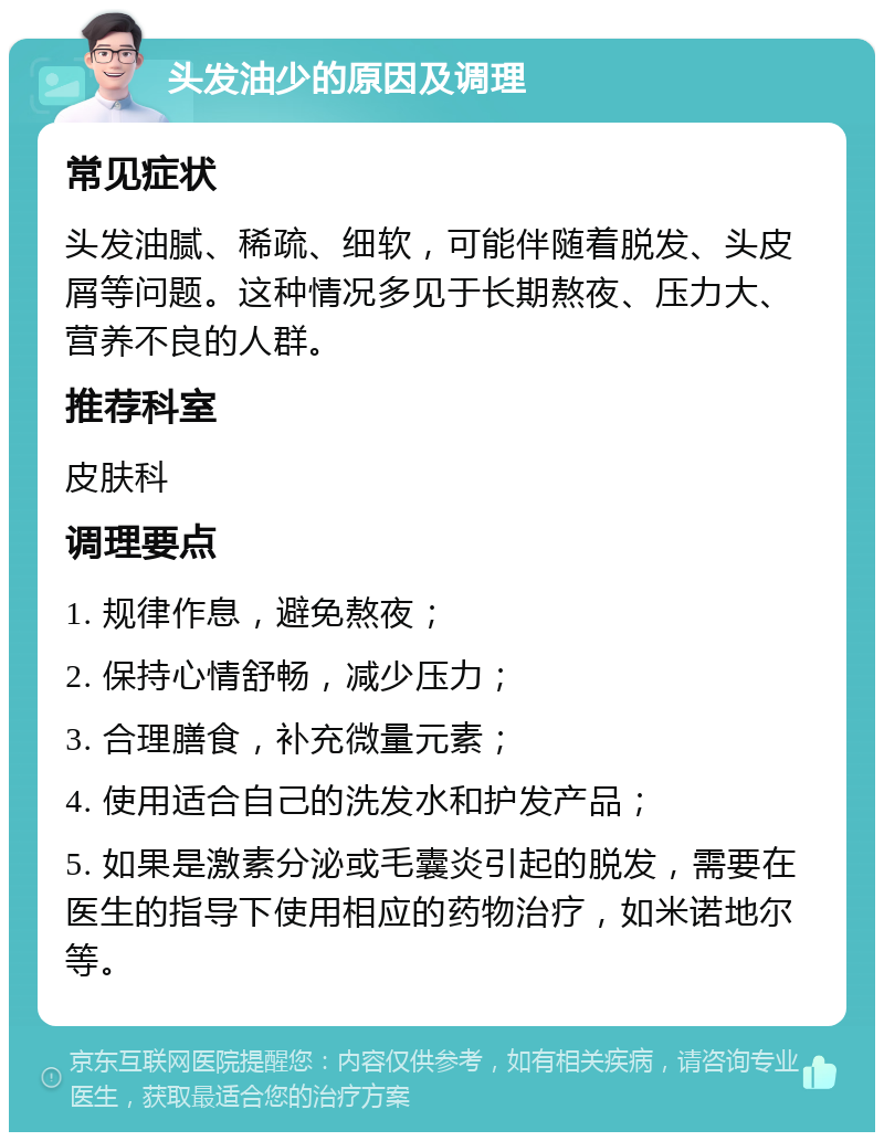 头发油少的原因及调理 常见症状 头发油腻、稀疏、细软，可能伴随着脱发、头皮屑等问题。这种情况多见于长期熬夜、压力大、营养不良的人群。 推荐科室 皮肤科 调理要点 1. 规律作息，避免熬夜； 2. 保持心情舒畅，减少压力； 3. 合理膳食，补充微量元素； 4. 使用适合自己的洗发水和护发产品； 5. 如果是激素分泌或毛囊炎引起的脱发，需要在医生的指导下使用相应的药物治疗，如米诺地尔等。