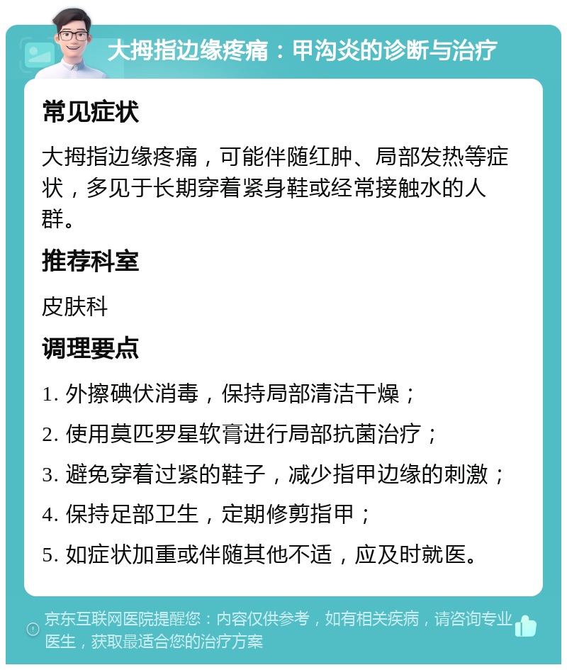 大拇指边缘疼痛：甲沟炎的诊断与治疗 常见症状 大拇指边缘疼痛，可能伴随红肿、局部发热等症状，多见于长期穿着紧身鞋或经常接触水的人群。 推荐科室 皮肤科 调理要点 1. 外擦碘伏消毒，保持局部清洁干燥； 2. 使用莫匹罗星软膏进行局部抗菌治疗； 3. 避免穿着过紧的鞋子，减少指甲边缘的刺激； 4. 保持足部卫生，定期修剪指甲； 5. 如症状加重或伴随其他不适，应及时就医。