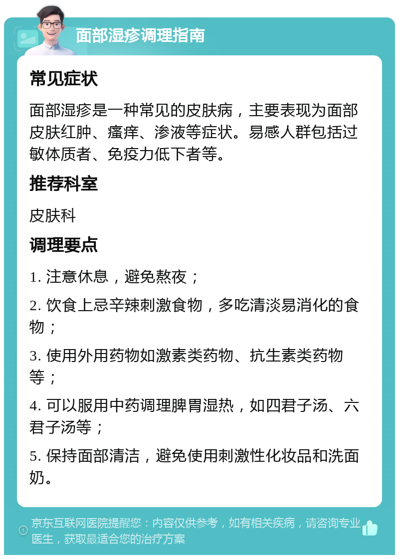 面部湿疹调理指南 常见症状 面部湿疹是一种常见的皮肤病，主要表现为面部皮肤红肿、瘙痒、渗液等症状。易感人群包括过敏体质者、免疫力低下者等。 推荐科室 皮肤科 调理要点 1. 注意休息，避免熬夜； 2. 饮食上忌辛辣刺激食物，多吃清淡易消化的食物； 3. 使用外用药物如激素类药物、抗生素类药物等； 4. 可以服用中药调理脾胃湿热，如四君子汤、六君子汤等； 5. 保持面部清洁，避免使用刺激性化妆品和洗面奶。