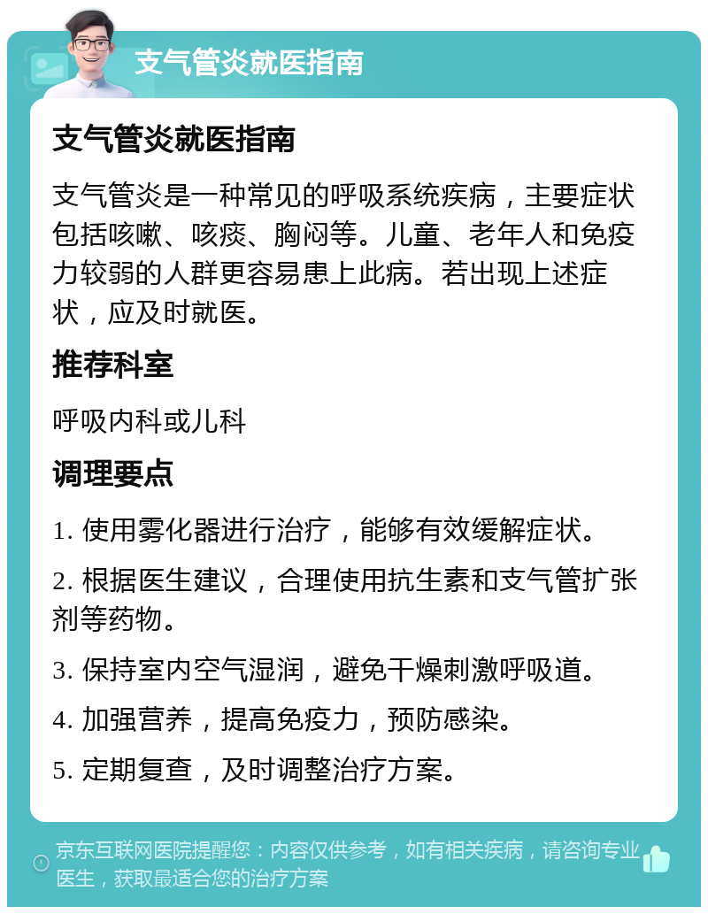 支气管炎就医指南 支气管炎就医指南 支气管炎是一种常见的呼吸系统疾病，主要症状包括咳嗽、咳痰、胸闷等。儿童、老年人和免疫力较弱的人群更容易患上此病。若出现上述症状，应及时就医。 推荐科室 呼吸内科或儿科 调理要点 1. 使用雾化器进行治疗，能够有效缓解症状。 2. 根据医生建议，合理使用抗生素和支气管扩张剂等药物。 3. 保持室内空气湿润，避免干燥刺激呼吸道。 4. 加强营养，提高免疫力，预防感染。 5. 定期复查，及时调整治疗方案。