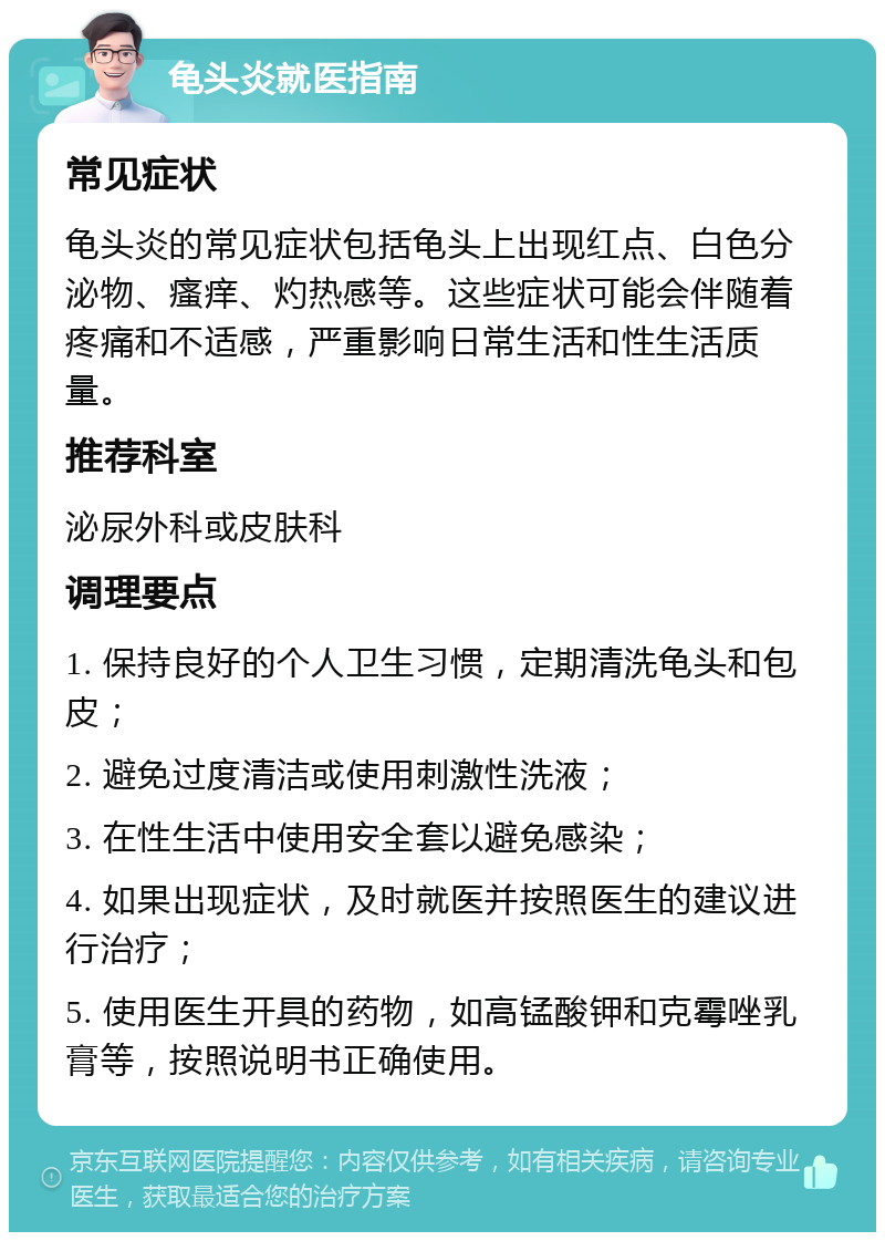 龟头炎就医指南 常见症状 龟头炎的常见症状包括龟头上出现红点、白色分泌物、瘙痒、灼热感等。这些症状可能会伴随着疼痛和不适感，严重影响日常生活和性生活质量。 推荐科室 泌尿外科或皮肤科 调理要点 1. 保持良好的个人卫生习惯，定期清洗龟头和包皮； 2. 避免过度清洁或使用刺激性洗液； 3. 在性生活中使用安全套以避免感染； 4. 如果出现症状，及时就医并按照医生的建议进行治疗； 5. 使用医生开具的药物，如高锰酸钾和克霉唑乳膏等，按照说明书正确使用。