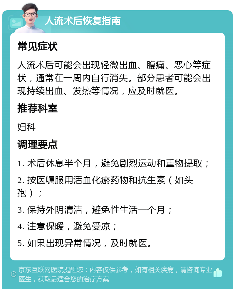 人流术后恢复指南 常见症状 人流术后可能会出现轻微出血、腹痛、恶心等症状，通常在一周内自行消失。部分患者可能会出现持续出血、发热等情况，应及时就医。 推荐科室 妇科 调理要点 1. 术后休息半个月，避免剧烈运动和重物提取； 2. 按医嘱服用活血化瘀药物和抗生素（如头孢）； 3. 保持外阴清洁，避免性生活一个月； 4. 注意保暖，避免受凉； 5. 如果出现异常情况，及时就医。