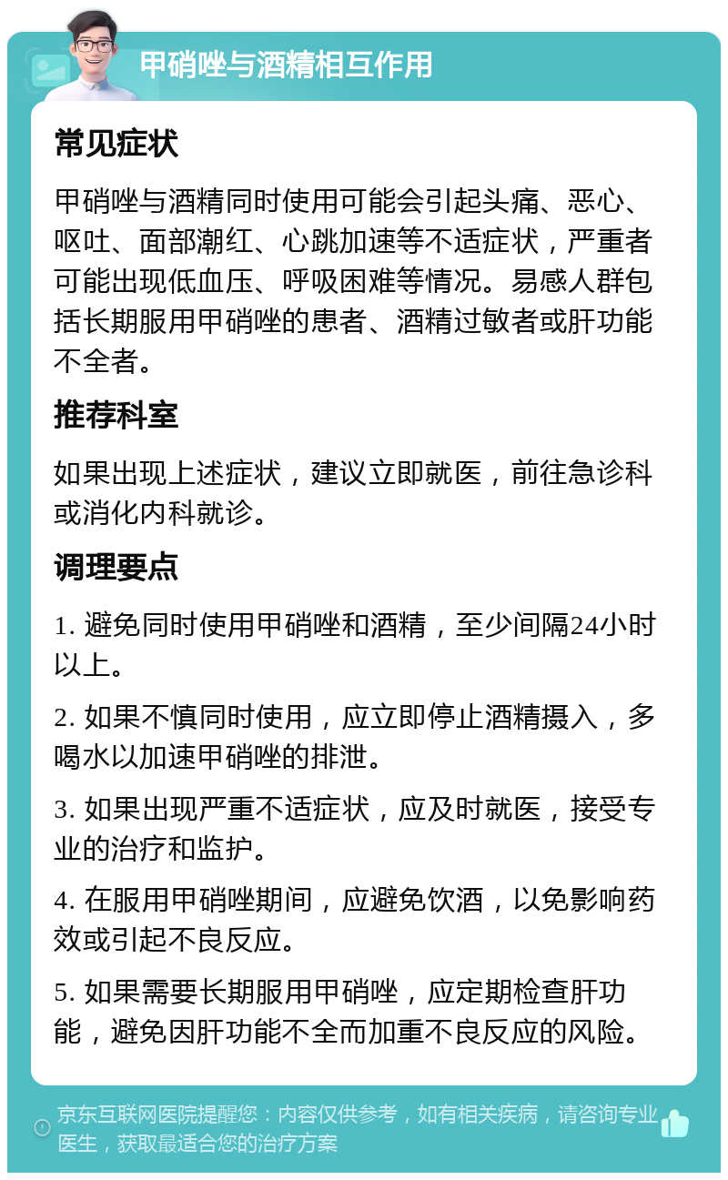 甲硝唑与酒精相互作用 常见症状 甲硝唑与酒精同时使用可能会引起头痛、恶心、呕吐、面部潮红、心跳加速等不适症状，严重者可能出现低血压、呼吸困难等情况。易感人群包括长期服用甲硝唑的患者、酒精过敏者或肝功能不全者。 推荐科室 如果出现上述症状，建议立即就医，前往急诊科或消化内科就诊。 调理要点 1. 避免同时使用甲硝唑和酒精，至少间隔24小时以上。 2. 如果不慎同时使用，应立即停止酒精摄入，多喝水以加速甲硝唑的排泄。 3. 如果出现严重不适症状，应及时就医，接受专业的治疗和监护。 4. 在服用甲硝唑期间，应避免饮酒，以免影响药效或引起不良反应。 5. 如果需要长期服用甲硝唑，应定期检查肝功能，避免因肝功能不全而加重不良反应的风险。