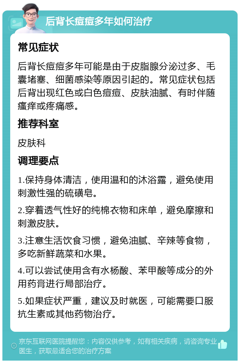 后背长痘痘多年如何治疗 常见症状 后背长痘痘多年可能是由于皮脂腺分泌过多、毛囊堵塞、细菌感染等原因引起的。常见症状包括后背出现红色或白色痘痘、皮肤油腻、有时伴随瘙痒或疼痛感。 推荐科室 皮肤科 调理要点 1.保持身体清洁，使用温和的沐浴露，避免使用刺激性强的硫磺皂。 2.穿着透气性好的纯棉衣物和床单，避免摩擦和刺激皮肤。 3.注意生活饮食习惯，避免油腻、辛辣等食物，多吃新鲜蔬菜和水果。 4.可以尝试使用含有水杨酸、苯甲酸等成分的外用药膏进行局部治疗。 5.如果症状严重，建议及时就医，可能需要口服抗生素或其他药物治疗。