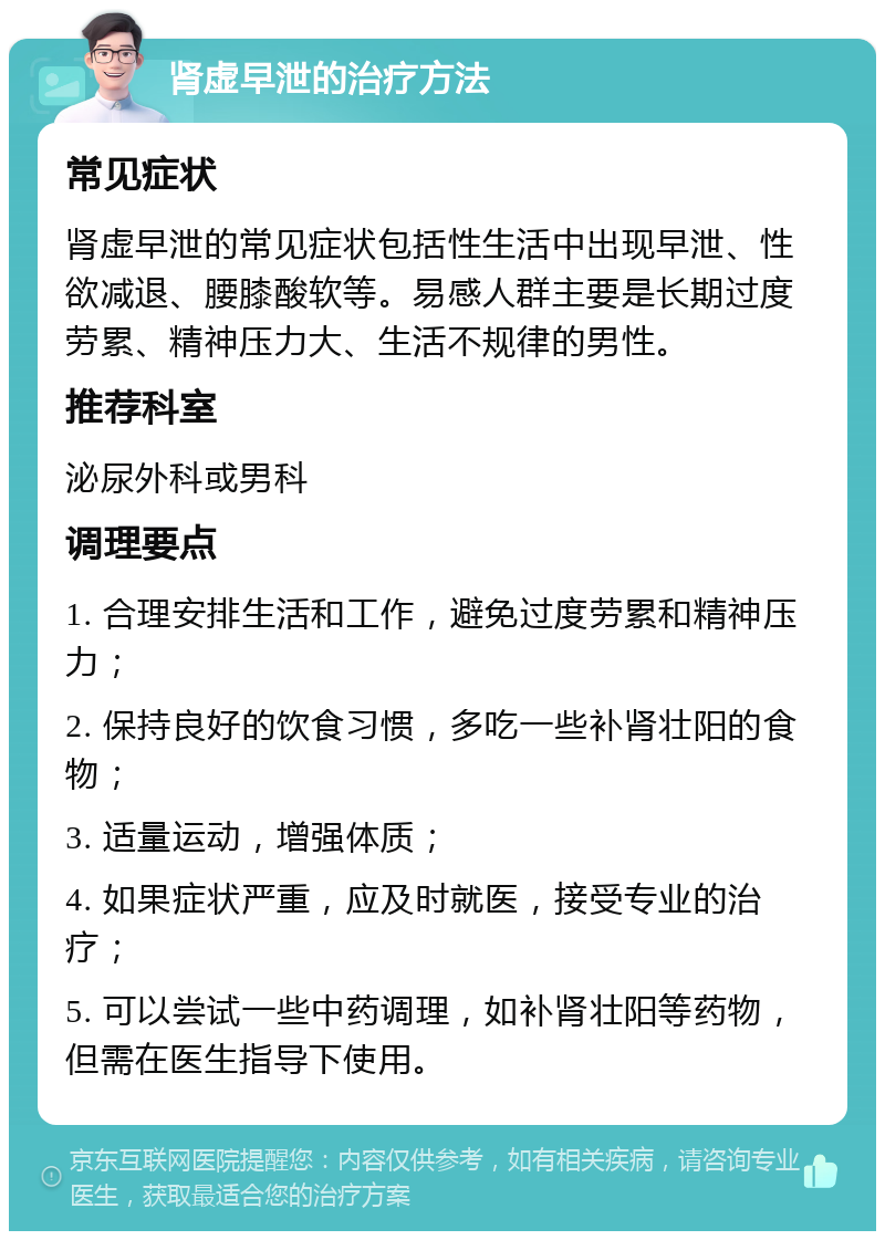 肾虚早泄的治疗方法 常见症状 肾虚早泄的常见症状包括性生活中出现早泄、性欲减退、腰膝酸软等。易感人群主要是长期过度劳累、精神压力大、生活不规律的男性。 推荐科室 泌尿外科或男科 调理要点 1. 合理安排生活和工作，避免过度劳累和精神压力； 2. 保持良好的饮食习惯，多吃一些补肾壮阳的食物； 3. 适量运动，增强体质； 4. 如果症状严重，应及时就医，接受专业的治疗； 5. 可以尝试一些中药调理，如补肾壮阳等药物，但需在医生指导下使用。