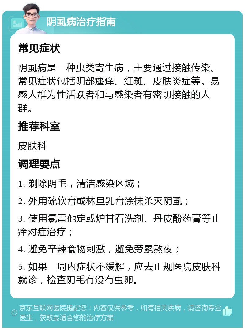 阴虱病治疗指南 常见症状 阴虱病是一种虫类寄生病，主要通过接触传染。常见症状包括阴部瘙痒、红斑、皮肤炎症等。易感人群为性活跃者和与感染者有密切接触的人群。 推荐科室 皮肤科 调理要点 1. 剃除阴毛，清洁感染区域； 2. 外用硫软膏或林旦乳膏涂抹杀灭阴虱； 3. 使用氯雷他定或炉甘石洗剂、丹皮酚药膏等止痒对症治疗； 4. 避免辛辣食物刺激，避免劳累熬夜； 5. 如果一周内症状不缓解，应去正规医院皮肤科就诊，检查阴毛有没有虫卵。