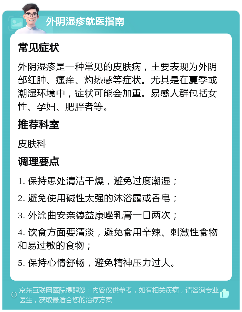 外阴湿疹就医指南 常见症状 外阴湿疹是一种常见的皮肤病，主要表现为外阴部红肿、瘙痒、灼热感等症状。尤其是在夏季或潮湿环境中，症状可能会加重。易感人群包括女性、孕妇、肥胖者等。 推荐科室 皮肤科 调理要点 1. 保持患处清洁干燥，避免过度潮湿； 2. 避免使用碱性太强的沐浴露或香皂； 3. 外涂曲安奈德益康唑乳膏一日两次； 4. 饮食方面要清淡，避免食用辛辣、刺激性食物和易过敏的食物； 5. 保持心情舒畅，避免精神压力过大。