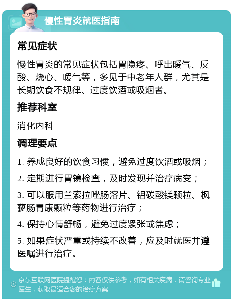 慢性胃炎就医指南 常见症状 慢性胃炎的常见症状包括胃隐疼、呼出暖气、反酸、烧心、嗳气等，多见于中老年人群，尤其是长期饮食不规律、过度饮酒或吸烟者。 推荐科室 消化内科 调理要点 1. 养成良好的饮食习惯，避免过度饮酒或吸烟； 2. 定期进行胃镜检查，及时发现并治疗病变； 3. 可以服用兰索拉唑肠溶片、铝碳酸镁颗粒、枫蓼肠胃康颗粒等药物进行治疗； 4. 保持心情舒畅，避免过度紧张或焦虑； 5. 如果症状严重或持续不改善，应及时就医并遵医嘱进行治疗。