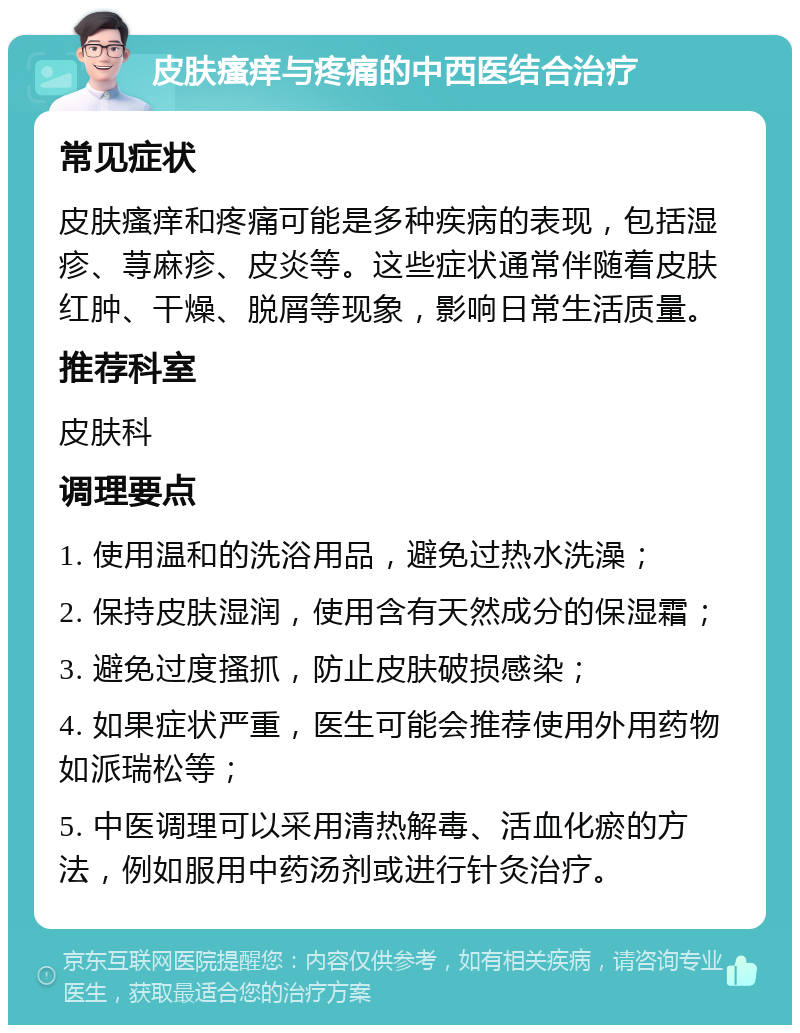 皮肤瘙痒与疼痛的中西医结合治疗 常见症状 皮肤瘙痒和疼痛可能是多种疾病的表现，包括湿疹、荨麻疹、皮炎等。这些症状通常伴随着皮肤红肿、干燥、脱屑等现象，影响日常生活质量。 推荐科室 皮肤科 调理要点 1. 使用温和的洗浴用品，避免过热水洗澡； 2. 保持皮肤湿润，使用含有天然成分的保湿霜； 3. 避免过度搔抓，防止皮肤破损感染； 4. 如果症状严重，医生可能会推荐使用外用药物如派瑞松等； 5. 中医调理可以采用清热解毒、活血化瘀的方法，例如服用中药汤剂或进行针灸治疗。