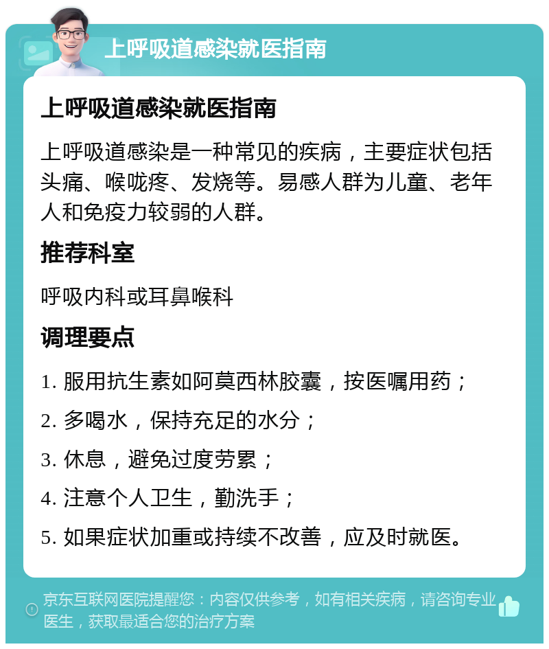 上呼吸道感染就医指南 上呼吸道感染就医指南 上呼吸道感染是一种常见的疾病，主要症状包括头痛、喉咙疼、发烧等。易感人群为儿童、老年人和免疫力较弱的人群。 推荐科室 呼吸内科或耳鼻喉科 调理要点 1. 服用抗生素如阿莫西林胶囊，按医嘱用药； 2. 多喝水，保持充足的水分； 3. 休息，避免过度劳累； 4. 注意个人卫生，勤洗手； 5. 如果症状加重或持续不改善，应及时就医。