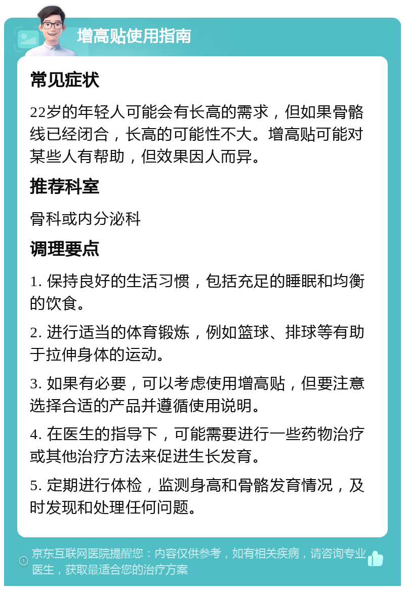 增高贴使用指南 常见症状 22岁的年轻人可能会有长高的需求，但如果骨骼线已经闭合，长高的可能性不大。增高贴可能对某些人有帮助，但效果因人而异。 推荐科室 骨科或内分泌科 调理要点 1. 保持良好的生活习惯，包括充足的睡眠和均衡的饮食。 2. 进行适当的体育锻炼，例如篮球、排球等有助于拉伸身体的运动。 3. 如果有必要，可以考虑使用增高贴，但要注意选择合适的产品并遵循使用说明。 4. 在医生的指导下，可能需要进行一些药物治疗或其他治疗方法来促进生长发育。 5. 定期进行体检，监测身高和骨骼发育情况，及时发现和处理任何问题。