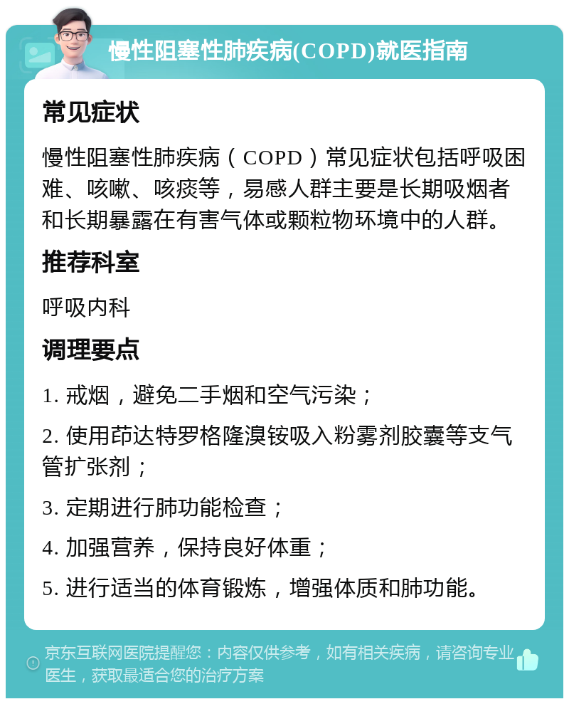 慢性阻塞性肺疾病(COPD)就医指南 常见症状 慢性阻塞性肺疾病（COPD）常见症状包括呼吸困难、咳嗽、咳痰等，易感人群主要是长期吸烟者和长期暴露在有害气体或颗粒物环境中的人群。 推荐科室 呼吸内科 调理要点 1. 戒烟，避免二手烟和空气污染； 2. 使用茚达特罗格隆溴铵吸入粉雾剂胶囊等支气管扩张剂； 3. 定期进行肺功能检查； 4. 加强营养，保持良好体重； 5. 进行适当的体育锻炼，增强体质和肺功能。