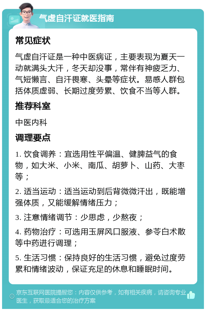 气虚自汗证就医指南 常见症状 气虚自汗证是一种中医病证，主要表现为夏天一动就满头大汗，冬天却没事，常伴有神疲乏力、气短懒言、自汗畏寒、头晕等症状。易感人群包括体质虚弱、长期过度劳累、饮食不当等人群。 推荐科室 中医内科 调理要点 1. 饮食调养：宜选用性平偏温、健脾益气的食物，如大米、小米、南瓜、胡萝卜、山药、大枣等； 2. 适当运动：适当运动到后背微微汗出，既能增强体质，又能缓解情绪压力； 3. 注意情绪调节：少思虑，少熬夜； 4. 药物治疗：可选用玉屏风口服液、参苓白术散等中药进行调理； 5. 生活习惯：保持良好的生活习惯，避免过度劳累和情绪波动，保证充足的休息和睡眠时间。