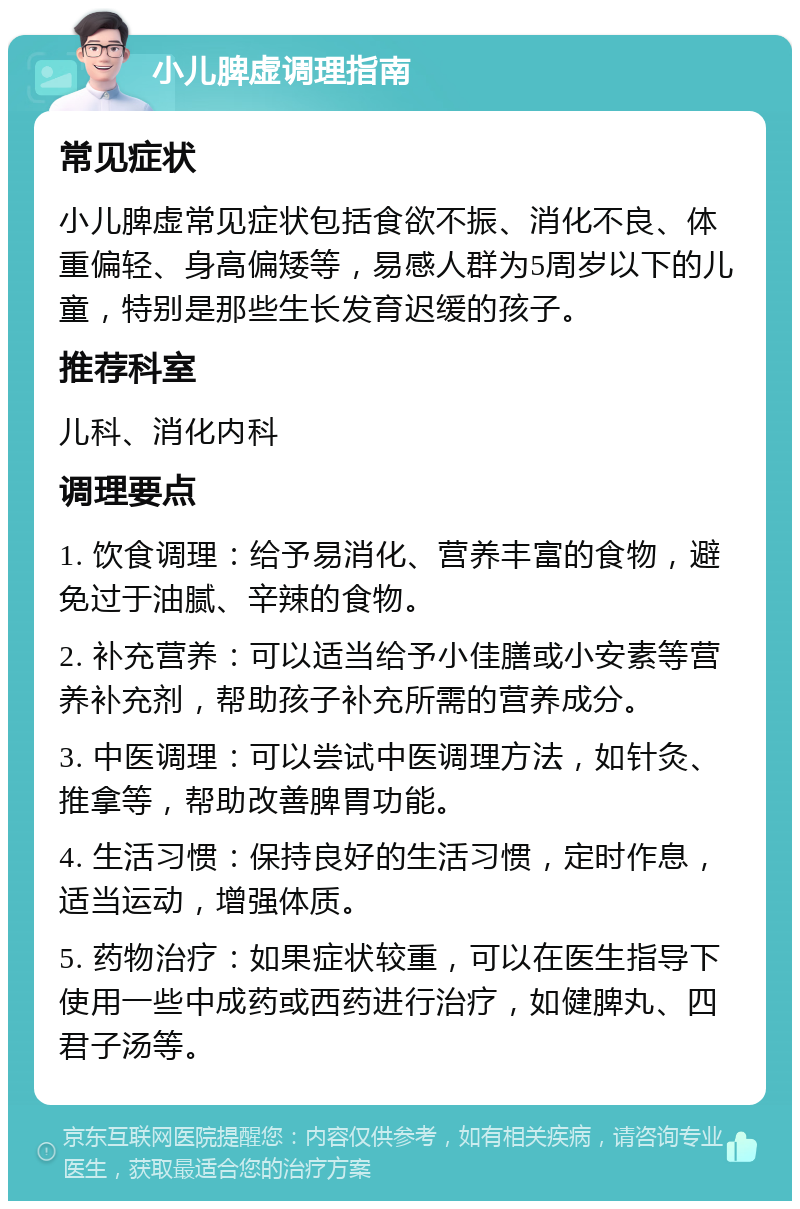 小儿脾虚调理指南 常见症状 小儿脾虚常见症状包括食欲不振、消化不良、体重偏轻、身高偏矮等，易感人群为5周岁以下的儿童，特别是那些生长发育迟缓的孩子。 推荐科室 儿科、消化内科 调理要点 1. 饮食调理：给予易消化、营养丰富的食物，避免过于油腻、辛辣的食物。 2. 补充营养：可以适当给予小佳膳或小安素等营养补充剂，帮助孩子补充所需的营养成分。 3. 中医调理：可以尝试中医调理方法，如针灸、推拿等，帮助改善脾胃功能。 4. 生活习惯：保持良好的生活习惯，定时作息，适当运动，增强体质。 5. 药物治疗：如果症状较重，可以在医生指导下使用一些中成药或西药进行治疗，如健脾丸、四君子汤等。