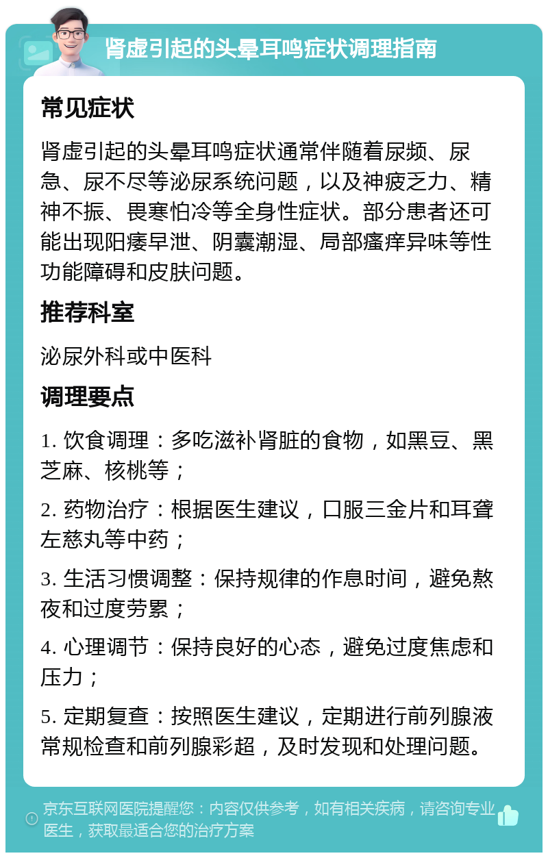 肾虚引起的头晕耳鸣症状调理指南 常见症状 肾虚引起的头晕耳鸣症状通常伴随着尿频、尿急、尿不尽等泌尿系统问题，以及神疲乏力、精神不振、畏寒怕冷等全身性症状。部分患者还可能出现阳痿早泄、阴囊潮湿、局部瘙痒异味等性功能障碍和皮肤问题。 推荐科室 泌尿外科或中医科 调理要点 1. 饮食调理：多吃滋补肾脏的食物，如黑豆、黑芝麻、核桃等； 2. 药物治疗：根据医生建议，口服三金片和耳聋左慈丸等中药； 3. 生活习惯调整：保持规律的作息时间，避免熬夜和过度劳累； 4. 心理调节：保持良好的心态，避免过度焦虑和压力； 5. 定期复查：按照医生建议，定期进行前列腺液常规检查和前列腺彩超，及时发现和处理问题。