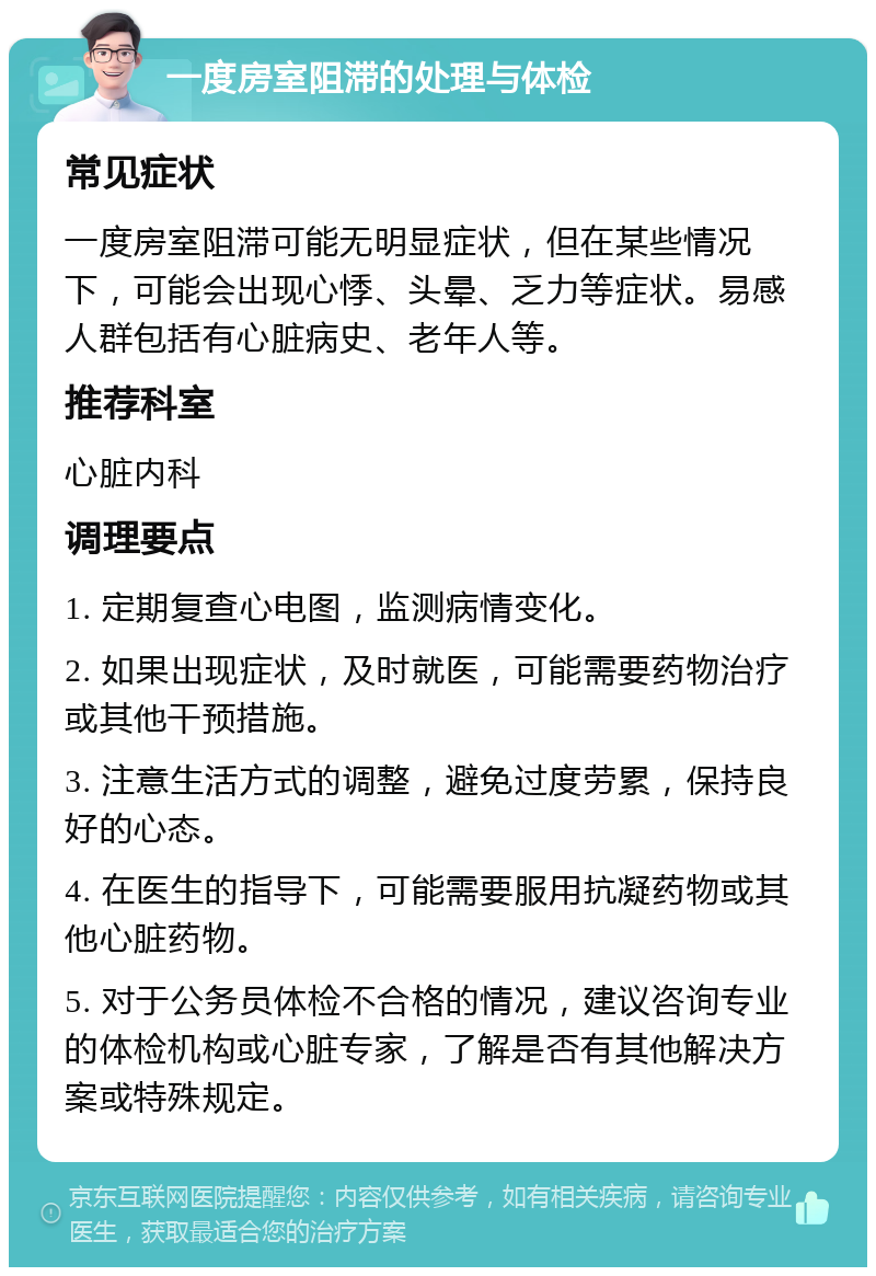 一度房室阻滞的处理与体检 常见症状 一度房室阻滞可能无明显症状，但在某些情况下，可能会出现心悸、头晕、乏力等症状。易感人群包括有心脏病史、老年人等。 推荐科室 心脏内科 调理要点 1. 定期复查心电图，监测病情变化。 2. 如果出现症状，及时就医，可能需要药物治疗或其他干预措施。 3. 注意生活方式的调整，避免过度劳累，保持良好的心态。 4. 在医生的指导下，可能需要服用抗凝药物或其他心脏药物。 5. 对于公务员体检不合格的情况，建议咨询专业的体检机构或心脏专家，了解是否有其他解决方案或特殊规定。