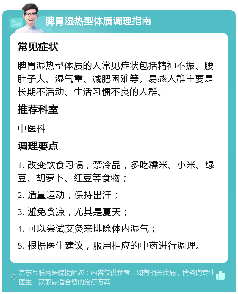 脾胃湿热型体质调理指南 常见症状 脾胃湿热型体质的人常见症状包括精神不振、腰肚子大、湿气重、减肥困难等。易感人群主要是长期不活动、生活习惯不良的人群。 推荐科室 中医科 调理要点 1. 改变饮食习惯，禁冷品，多吃糯米、小米、绿豆、胡萝卜、红豆等食物； 2. 适量运动，保持出汗； 3. 避免贪凉，尤其是夏天； 4. 可以尝试艾灸来排除体内湿气； 5. 根据医生建议，服用相应的中药进行调理。