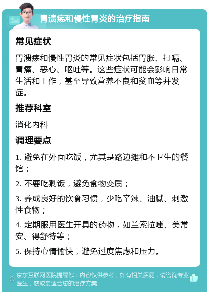 胃溃疡和慢性胃炎的治疗指南 常见症状 胃溃疡和慢性胃炎的常见症状包括胃胀、打嗝、胃痛、恶心、呕吐等。这些症状可能会影响日常生活和工作，甚至导致营养不良和贫血等并发症。 推荐科室 消化内科 调理要点 1. 避免在外面吃饭，尤其是路边摊和不卫生的餐馆； 2. 不要吃剩饭，避免食物变质； 3. 养成良好的饮食习惯，少吃辛辣、油腻、刺激性食物； 4. 定期服用医生开具的药物，如兰索拉唑、美常安、得舒特等； 5. 保持心情愉快，避免过度焦虑和压力。