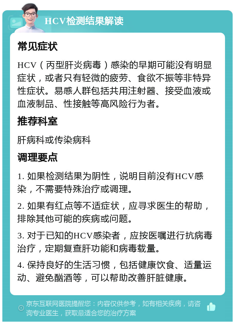 HCV检测结果解读 常见症状 HCV（丙型肝炎病毒）感染的早期可能没有明显症状，或者只有轻微的疲劳、食欲不振等非特异性症状。易感人群包括共用注射器、接受血液或血液制品、性接触等高风险行为者。 推荐科室 肝病科或传染病科 调理要点 1. 如果检测结果为阴性，说明目前没有HCV感染，不需要特殊治疗或调理。 2. 如果有红点等不适症状，应寻求医生的帮助，排除其他可能的疾病或问题。 3. 对于已知的HCV感染者，应按医嘱进行抗病毒治疗，定期复查肝功能和病毒载量。 4. 保持良好的生活习惯，包括健康饮食、适量运动、避免酗酒等，可以帮助改善肝脏健康。