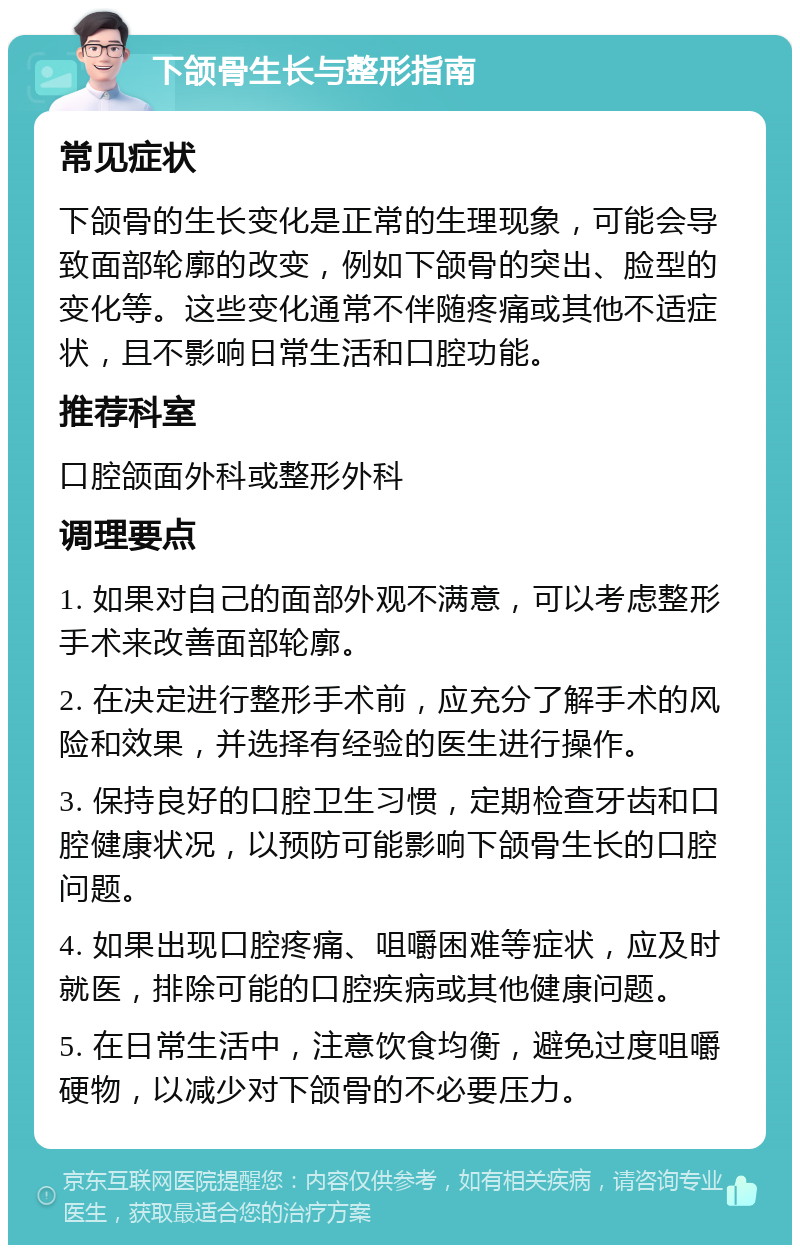 下颌骨生长与整形指南 常见症状 下颌骨的生长变化是正常的生理现象，可能会导致面部轮廓的改变，例如下颌骨的突出、脸型的变化等。这些变化通常不伴随疼痛或其他不适症状，且不影响日常生活和口腔功能。 推荐科室 口腔颌面外科或整形外科 调理要点 1. 如果对自己的面部外观不满意，可以考虑整形手术来改善面部轮廓。 2. 在决定进行整形手术前，应充分了解手术的风险和效果，并选择有经验的医生进行操作。 3. 保持良好的口腔卫生习惯，定期检查牙齿和口腔健康状况，以预防可能影响下颌骨生长的口腔问题。 4. 如果出现口腔疼痛、咀嚼困难等症状，应及时就医，排除可能的口腔疾病或其他健康问题。 5. 在日常生活中，注意饮食均衡，避免过度咀嚼硬物，以减少对下颌骨的不必要压力。