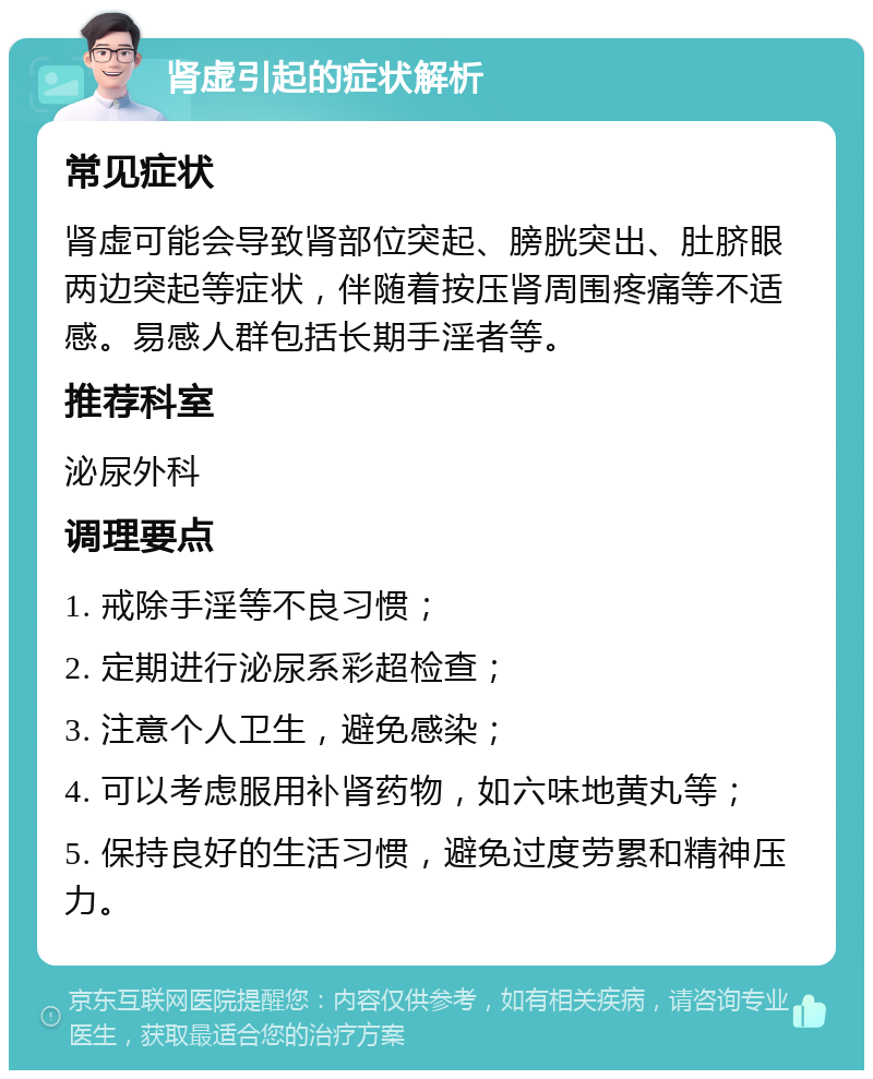 肾虚引起的症状解析 常见症状 肾虚可能会导致肾部位突起、膀胱突出、肚脐眼两边突起等症状，伴随着按压肾周围疼痛等不适感。易感人群包括长期手淫者等。 推荐科室 泌尿外科 调理要点 1. 戒除手淫等不良习惯； 2. 定期进行泌尿系彩超检查； 3. 注意个人卫生，避免感染； 4. 可以考虑服用补肾药物，如六味地黄丸等； 5. 保持良好的生活习惯，避免过度劳累和精神压力。