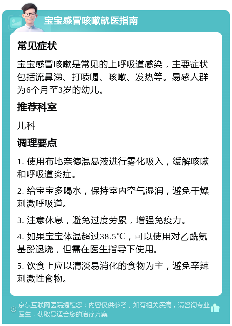 宝宝感冒咳嗽就医指南 常见症状 宝宝感冒咳嗽是常见的上呼吸道感染，主要症状包括流鼻涕、打喷嚏、咳嗽、发热等。易感人群为6个月至3岁的幼儿。 推荐科室 儿科 调理要点 1. 使用布地奈德混悬液进行雾化吸入，缓解咳嗽和呼吸道炎症。 2. 给宝宝多喝水，保持室内空气湿润，避免干燥刺激呼吸道。 3. 注意休息，避免过度劳累，增强免疫力。 4. 如果宝宝体温超过38.5℃，可以使用对乙酰氨基酚退烧，但需在医生指导下使用。 5. 饮食上应以清淡易消化的食物为主，避免辛辣刺激性食物。