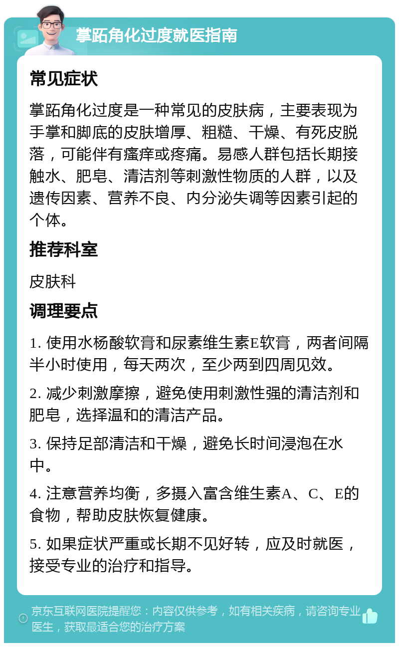 掌跖角化过度就医指南 常见症状 掌跖角化过度是一种常见的皮肤病，主要表现为手掌和脚底的皮肤增厚、粗糙、干燥、有死皮脱落，可能伴有瘙痒或疼痛。易感人群包括长期接触水、肥皂、清洁剂等刺激性物质的人群，以及遗传因素、营养不良、内分泌失调等因素引起的个体。 推荐科室 皮肤科 调理要点 1. 使用水杨酸软膏和尿素维生素E软膏，两者间隔半小时使用，每天两次，至少两到四周见效。 2. 减少刺激摩擦，避免使用刺激性强的清洁剂和肥皂，选择温和的清洁产品。 3. 保持足部清洁和干燥，避免长时间浸泡在水中。 4. 注意营养均衡，多摄入富含维生素A、C、E的食物，帮助皮肤恢复健康。 5. 如果症状严重或长期不见好转，应及时就医，接受专业的治疗和指导。