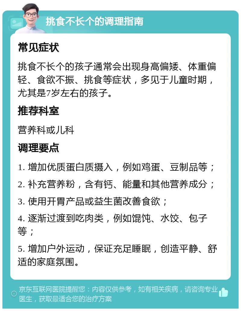 挑食不长个的调理指南 常见症状 挑食不长个的孩子通常会出现身高偏矮、体重偏轻、食欲不振、挑食等症状，多见于儿童时期，尤其是7岁左右的孩子。 推荐科室 营养科或儿科 调理要点 1. 增加优质蛋白质摄入，例如鸡蛋、豆制品等； 2. 补充营养粉，含有钙、能量和其他营养成分； 3. 使用开胃产品或益生菌改善食欲； 4. 逐渐过渡到吃肉类，例如馄饨、水饺、包子等； 5. 增加户外运动，保证充足睡眠，创造平静、舒适的家庭氛围。