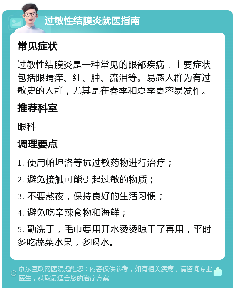 过敏性结膜炎就医指南 常见症状 过敏性结膜炎是一种常见的眼部疾病，主要症状包括眼睛痒、红、肿、流泪等。易感人群为有过敏史的人群，尤其是在春季和夏季更容易发作。 推荐科室 眼科 调理要点 1. 使用帕坦洛等抗过敏药物进行治疗； 2. 避免接触可能引起过敏的物质； 3. 不要熬夜，保持良好的生活习惯； 4. 避免吃辛辣食物和海鲜； 5. 勤洗手，毛巾要用开水烫烫晾干了再用，平时多吃蔬菜水果，多喝水。