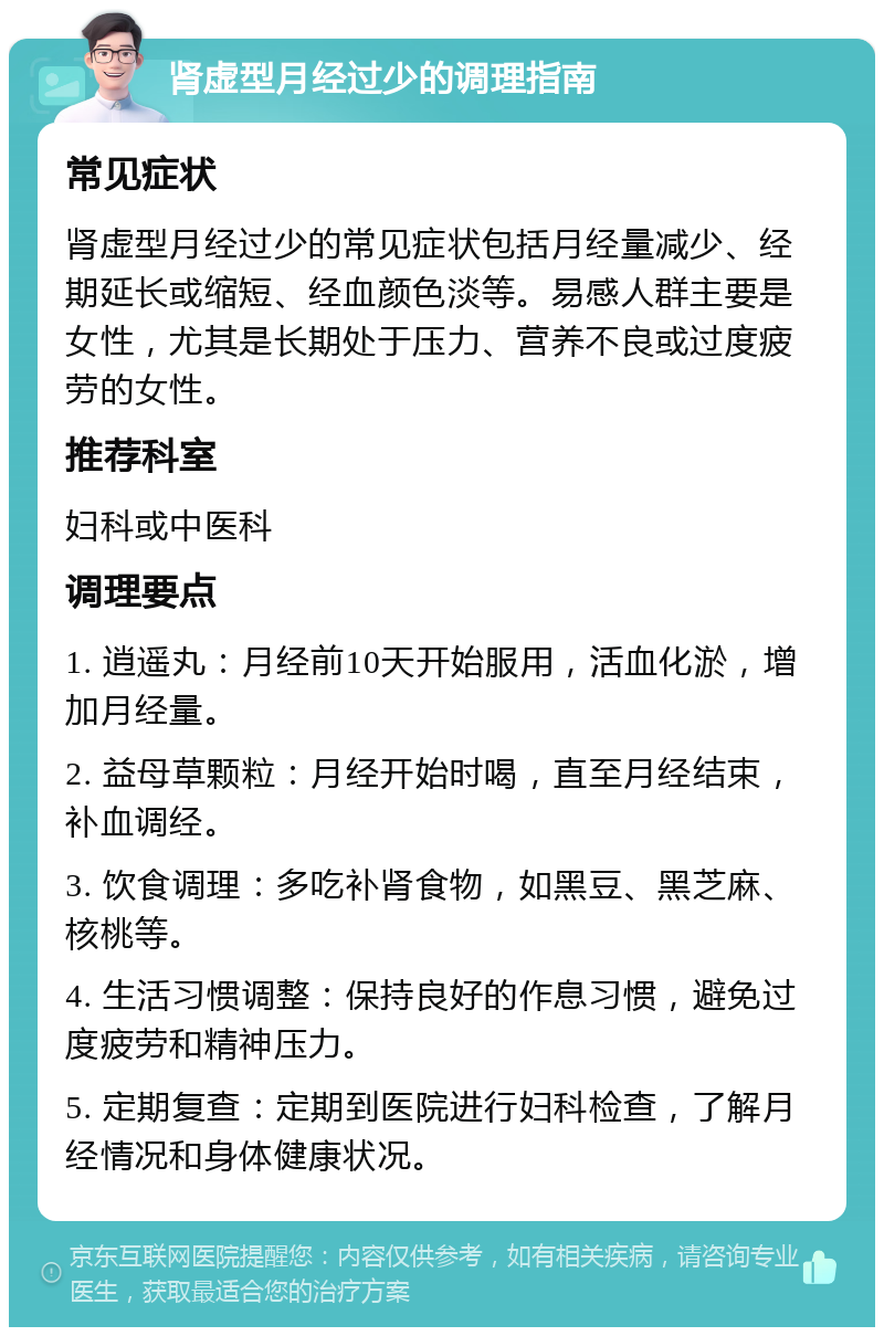 肾虚型月经过少的调理指南 常见症状 肾虚型月经过少的常见症状包括月经量减少、经期延长或缩短、经血颜色淡等。易感人群主要是女性，尤其是长期处于压力、营养不良或过度疲劳的女性。 推荐科室 妇科或中医科 调理要点 1. 逍遥丸：月经前10天开始服用，活血化淤，增加月经量。 2. 益母草颗粒：月经开始时喝，直至月经结束，补血调经。 3. 饮食调理：多吃补肾食物，如黑豆、黑芝麻、核桃等。 4. 生活习惯调整：保持良好的作息习惯，避免过度疲劳和精神压力。 5. 定期复查：定期到医院进行妇科检查，了解月经情况和身体健康状况。