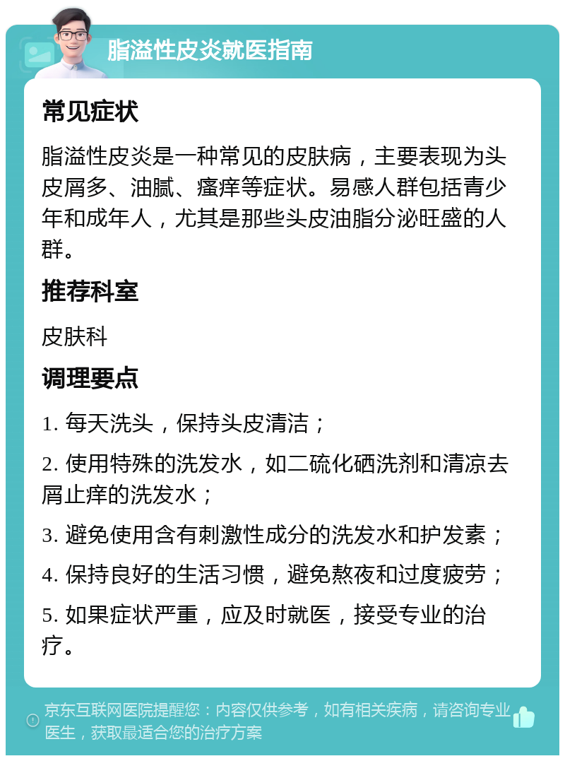 脂溢性皮炎就医指南 常见症状 脂溢性皮炎是一种常见的皮肤病，主要表现为头皮屑多、油腻、瘙痒等症状。易感人群包括青少年和成年人，尤其是那些头皮油脂分泌旺盛的人群。 推荐科室 皮肤科 调理要点 1. 每天洗头，保持头皮清洁； 2. 使用特殊的洗发水，如二硫化硒洗剂和清凉去屑止痒的洗发水； 3. 避免使用含有刺激性成分的洗发水和护发素； 4. 保持良好的生活习惯，避免熬夜和过度疲劳； 5. 如果症状严重，应及时就医，接受专业的治疗。