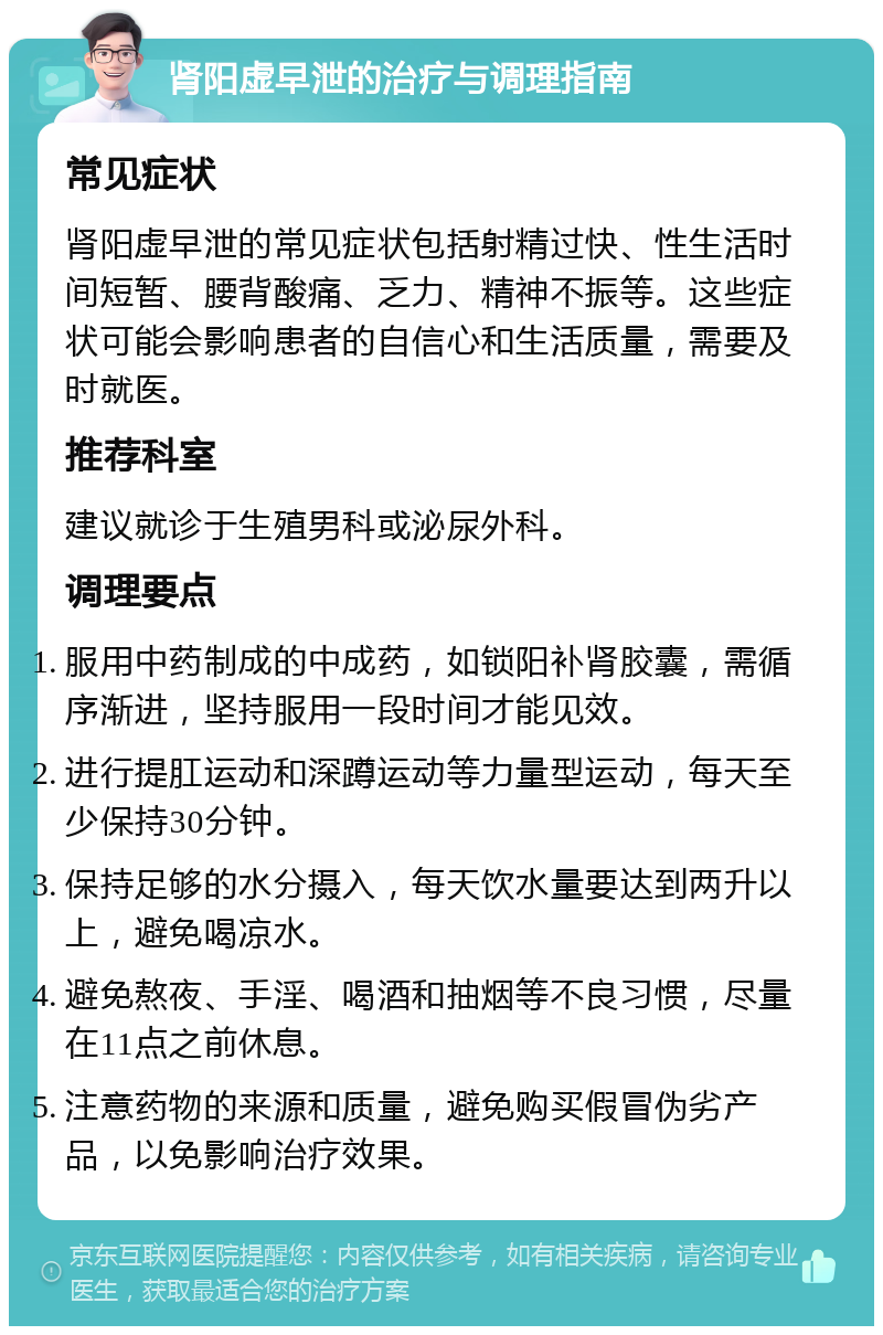 肾阳虚早泄的治疗与调理指南 常见症状 肾阳虚早泄的常见症状包括射精过快、性生活时间短暂、腰背酸痛、乏力、精神不振等。这些症状可能会影响患者的自信心和生活质量，需要及时就医。 推荐科室 建议就诊于生殖男科或泌尿外科。 调理要点 服用中药制成的中成药，如锁阳补肾胶囊，需循序渐进，坚持服用一段时间才能见效。 进行提肛运动和深蹲运动等力量型运动，每天至少保持30分钟。 保持足够的水分摄入，每天饮水量要达到两升以上，避免喝凉水。 避免熬夜、手淫、喝酒和抽烟等不良习惯，尽量在11点之前休息。 注意药物的来源和质量，避免购买假冒伪劣产品，以免影响治疗效果。