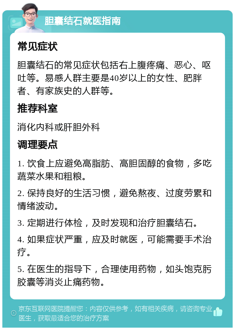 胆囊结石就医指南 常见症状 胆囊结石的常见症状包括右上腹疼痛、恶心、呕吐等。易感人群主要是40岁以上的女性、肥胖者、有家族史的人群等。 推荐科室 消化内科或肝胆外科 调理要点 1. 饮食上应避免高脂肪、高胆固醇的食物，多吃蔬菜水果和粗粮。 2. 保持良好的生活习惯，避免熬夜、过度劳累和情绪波动。 3. 定期进行体检，及时发现和治疗胆囊结石。 4. 如果症状严重，应及时就医，可能需要手术治疗。 5. 在医生的指导下，合理使用药物，如头饱克肟胶囊等消炎止痛药物。