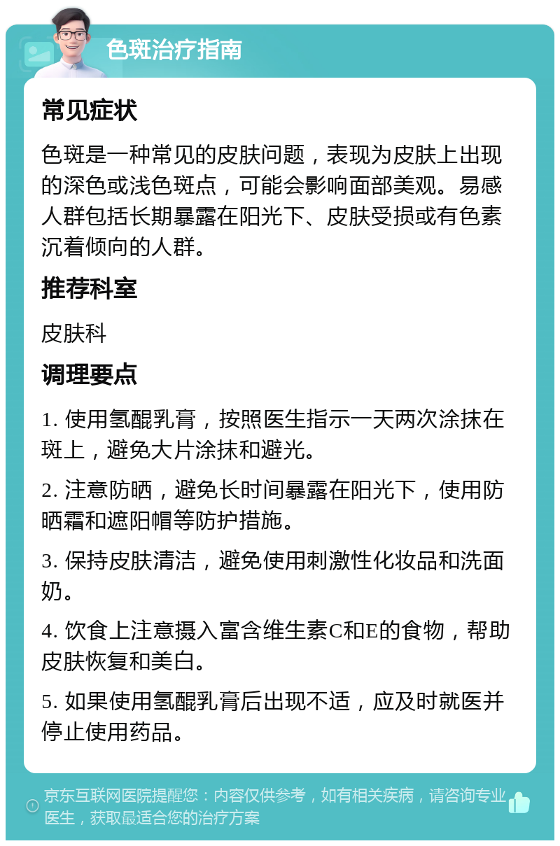 色斑治疗指南 常见症状 色斑是一种常见的皮肤问题，表现为皮肤上出现的深色或浅色斑点，可能会影响面部美观。易感人群包括长期暴露在阳光下、皮肤受损或有色素沉着倾向的人群。 推荐科室 皮肤科 调理要点 1. 使用氢醌乳膏，按照医生指示一天两次涂抹在斑上，避免大片涂抹和避光。 2. 注意防晒，避免长时间暴露在阳光下，使用防晒霜和遮阳帽等防护措施。 3. 保持皮肤清洁，避免使用刺激性化妆品和洗面奶。 4. 饮食上注意摄入富含维生素C和E的食物，帮助皮肤恢复和美白。 5. 如果使用氢醌乳膏后出现不适，应及时就医并停止使用药品。