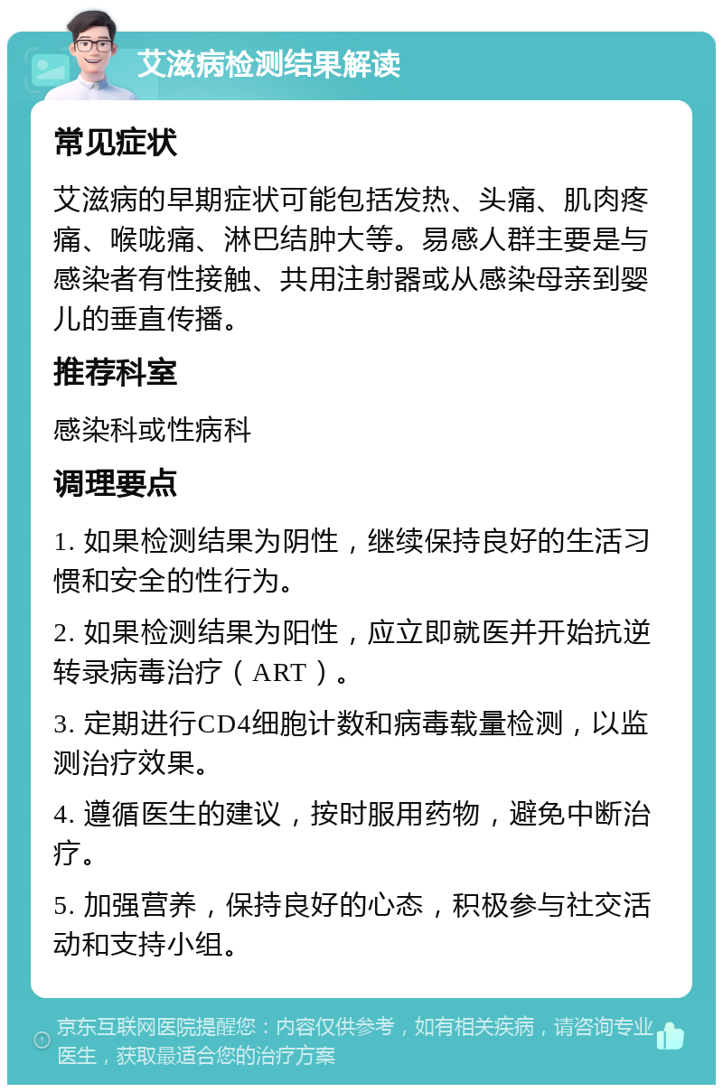 艾滋病检测结果解读 常见症状 艾滋病的早期症状可能包括发热、头痛、肌肉疼痛、喉咙痛、淋巴结肿大等。易感人群主要是与感染者有性接触、共用注射器或从感染母亲到婴儿的垂直传播。 推荐科室 感染科或性病科 调理要点 1. 如果检测结果为阴性，继续保持良好的生活习惯和安全的性行为。 2. 如果检测结果为阳性，应立即就医并开始抗逆转录病毒治疗（ART）。 3. 定期进行CD4细胞计数和病毒载量检测，以监测治疗效果。 4. 遵循医生的建议，按时服用药物，避免中断治疗。 5. 加强营养，保持良好的心态，积极参与社交活动和支持小组。